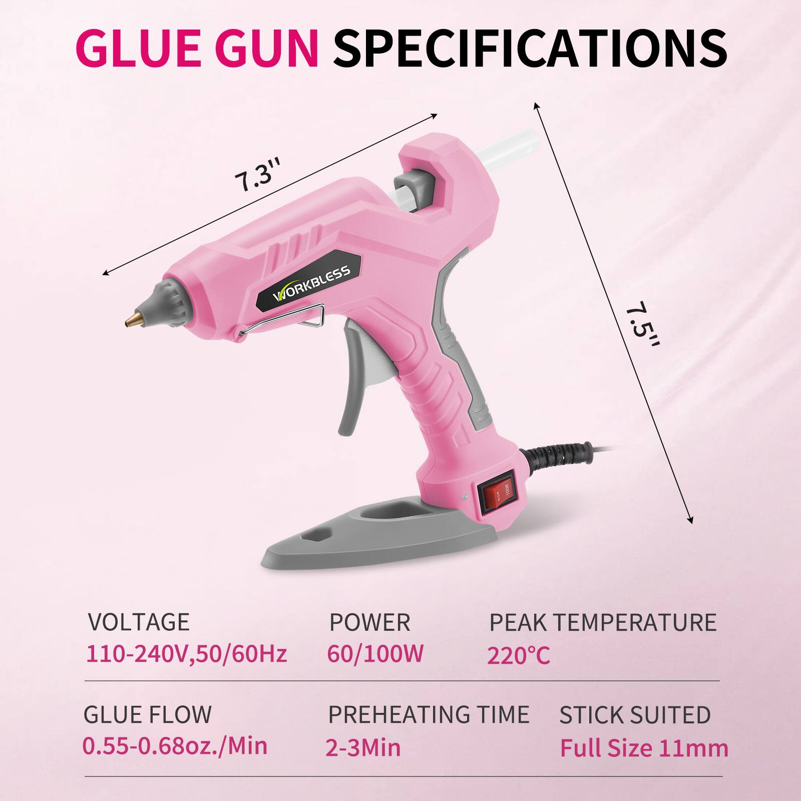 GLUE GUN SPECIFICATIONS

- WORKBLESS
- 7.3" 
- 7.5"

VOLTAGE: 110-240V, 50/60Hz  
POWER: 60/100W  
PEAK TEMPERATURE: 220°C  
GLUE FLOW: 0.55-0.68oz./Min  
PREHEATING TIME: 2-3Min  
STICK SUITED: Full Size 11mm
