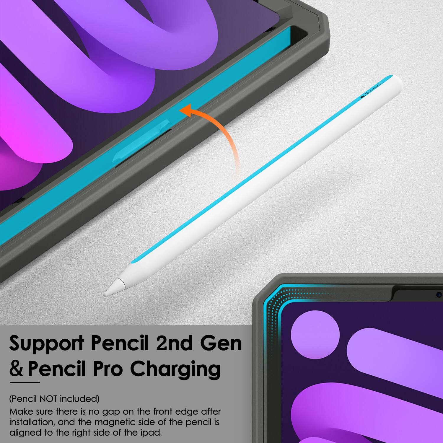 Support Pencil 2nd Gen & Pencil Pro Charging  
(Pencil NOT included)  
Make sure there is no gap on the front edge after installation, and the magnetic side of the pencil is aligned to the right side of the iPad.