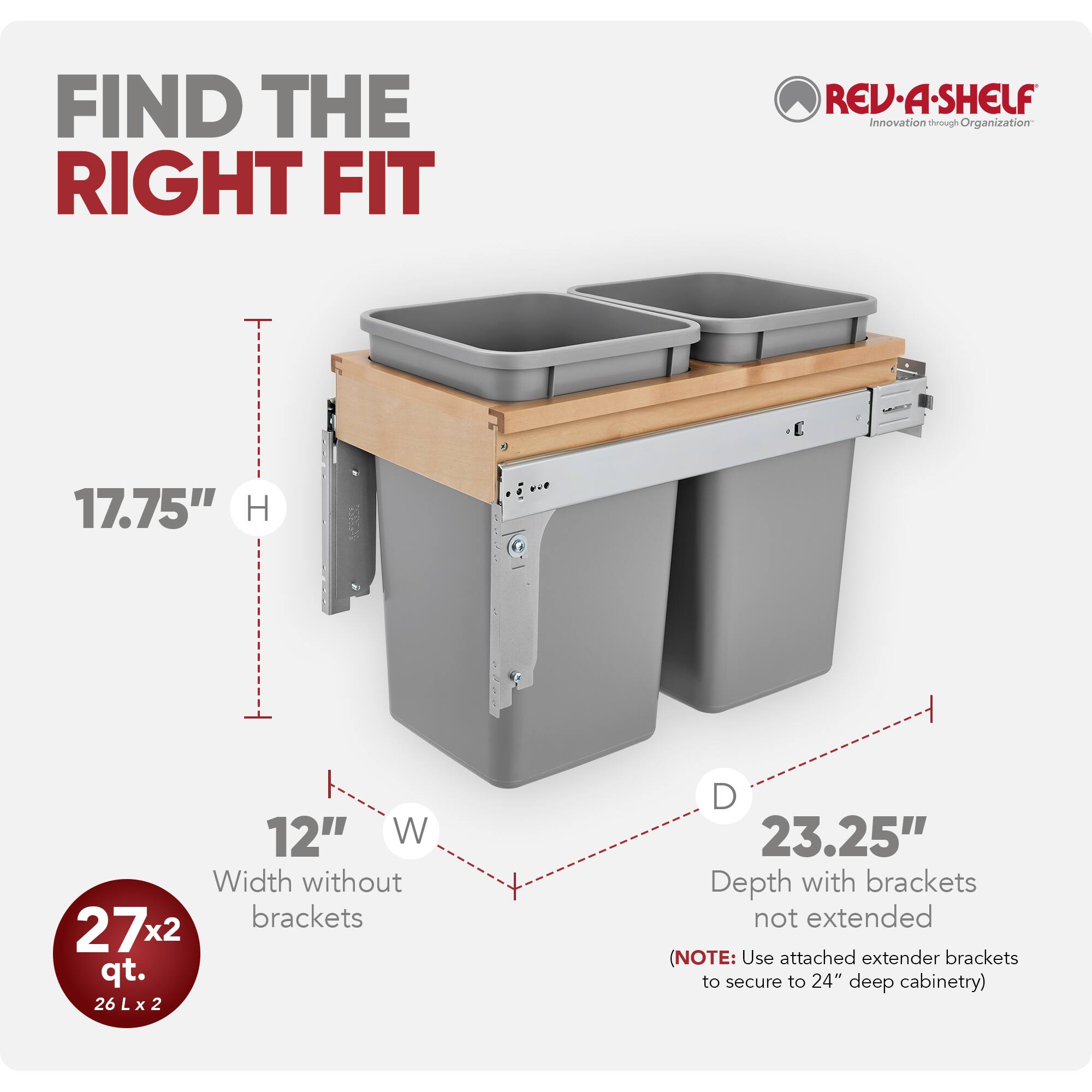 FIND THE RIGHT FIT  
REV-A-SHELF  
Innovation through Organization  

17.75" H  
12" W  
Width without brackets  
27x2 qt.  
26 L x 2  
23.25" Depth with brackets not extended  
(NOTE: Use attached extender brackets to secure to 24" deep cabinetry)