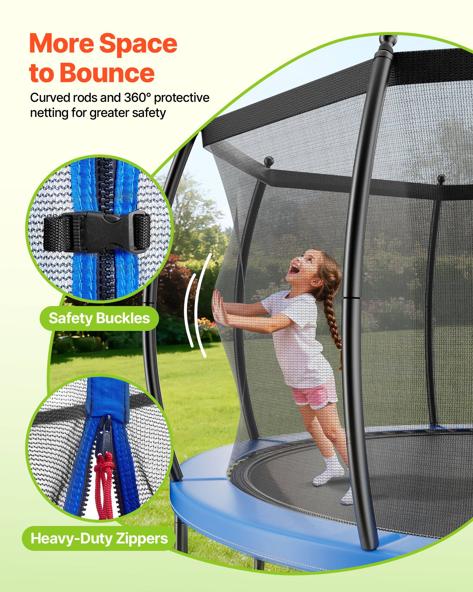 More Space to Bounce  
Curved rods and 360° protective netting for greater safety  

Safety Buckles  
Heavy-Duty Zippers