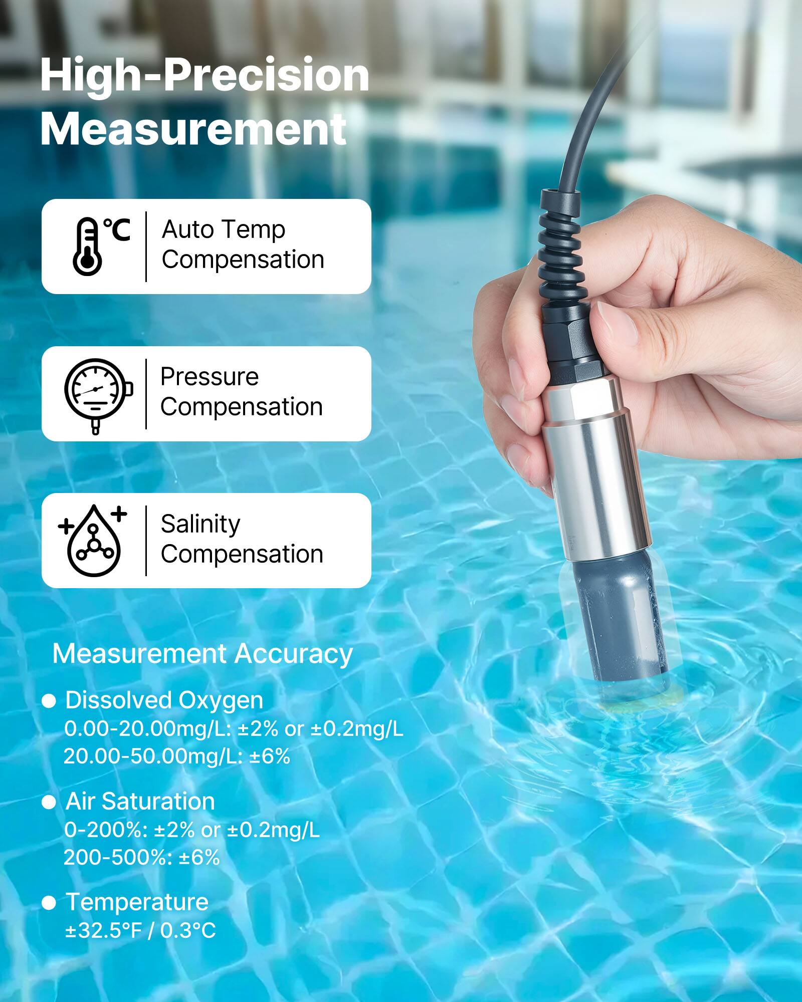 High-Precision Measurement

- Auto Temp Compensation
- Pressure Compensation
- Salinity Compensation

Measurement Accuracy

- Dissolved Oxygen
  - 0.00-20.00mg/L: ±2% or ±0.2mg/L
  - 20.00-50.00mg/L: ±6%
- Air Saturation
  - 0-200%: ±2% or ±0.2mg/L
  - 200-500%: ±6%
- Temperature
  - ±32.5°F / 0.3°C
