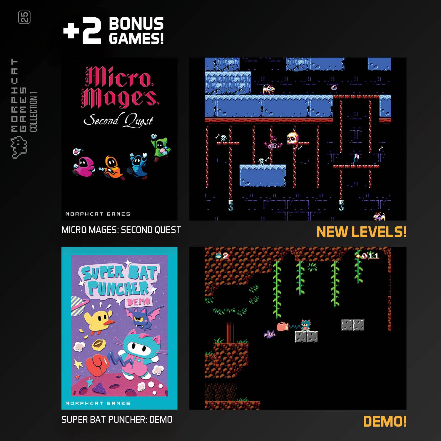 5 2 MORPHCAT GAMES COLLECTION BONUS +2 GAMES!  
Micro Mages Second Quest  
MORPHCAT GAMES  
MICRO MAGES: SECOND QUEST  
NEW LEVELS!  
SUPER BAT PUNCHER DEMO  
MORPHCAT GAMES  
SUPER BAT PUNCHER: DEMO  
DEMO!