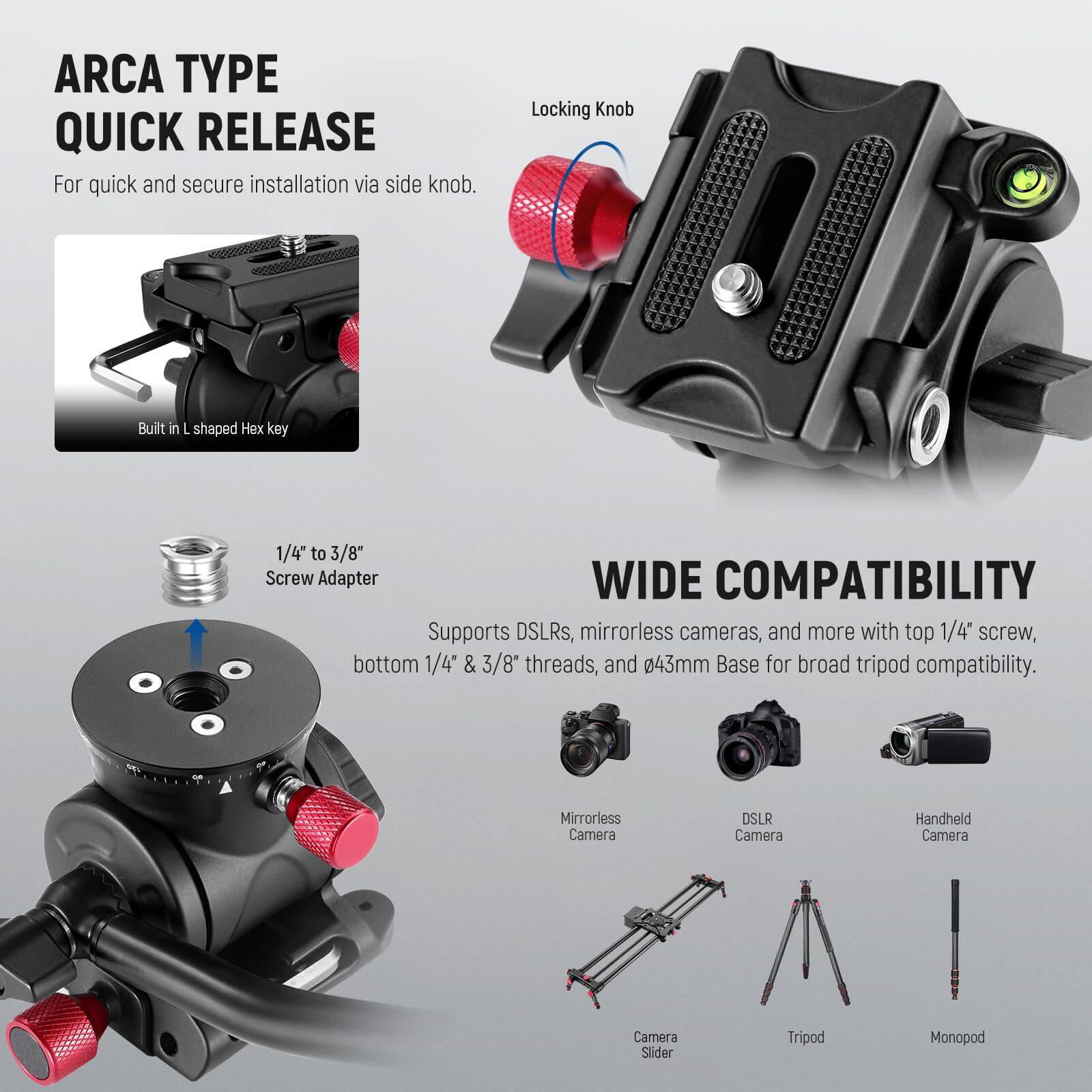 ARCA TYPE QUICK RELEASE  
For quick and secure installation via side knob.  
Locking Knob  
Built in L shaped Hex key  

1/4" to 3/8" Screw Adapter  

WIDE COMPATIBILITY  
Supports DSLRs, mirrorless cameras, and more with top 1/4" screw, bottom 1/4" & 3/8" threads, and Ø43mm Base for broad tripod compatibility.  

Mirrorless Camera  
DSLR Camera  
Handheld Camera  
Camera Slider  
Tripod  
Monopod