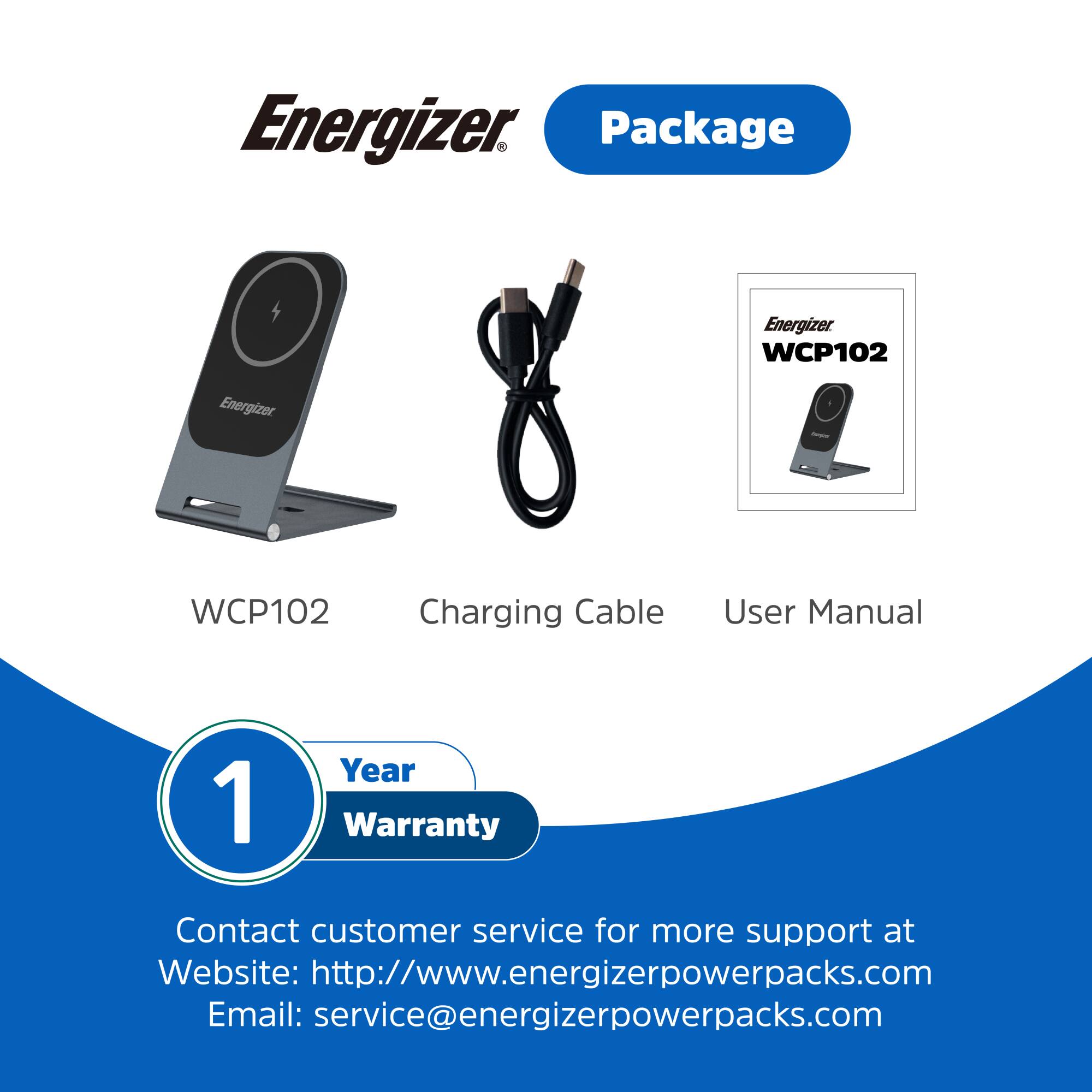 Energizer Package  
Energizer WCP102  
Energizer WCP102 Charging Cable  
User Manual  
1 Year Warranty  
Contact customer service for more support at  
Website: http://www.energizerpowerpacks.com  
Email: service@energizerpowerpacks.com