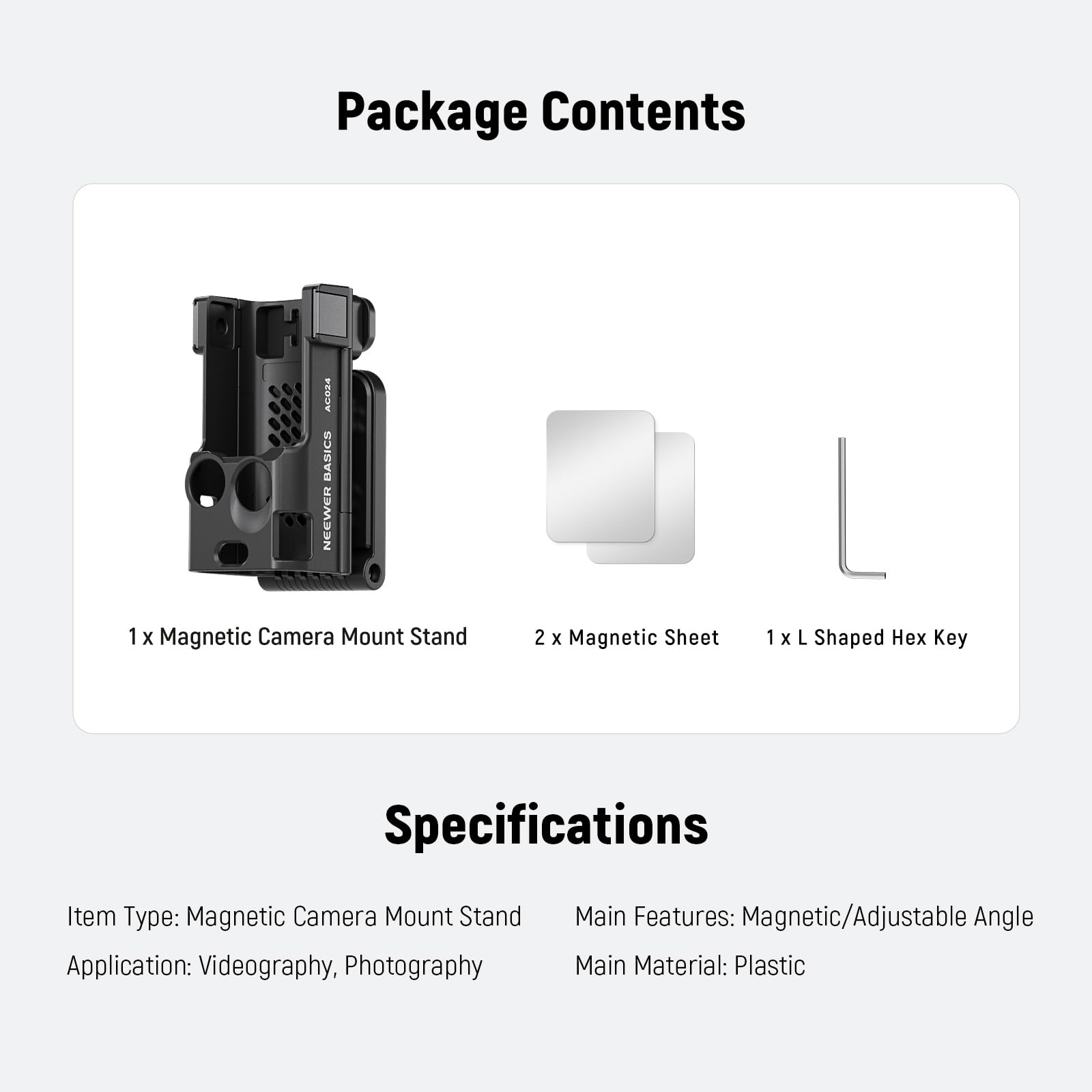 Package Contents  
ACOIA BASICS NEEWER  
1 x Magnetic Camera Mount Stand  
2 x Magnetic Sheet  
1 x L Shaped Hex Key  

Key Specifications  
Item Type: Magnetic Camera Mount Stand  
Application: Videography, Photography  
Main Features: Magnetic/Adjustable Angle  
Main Material: Plastic