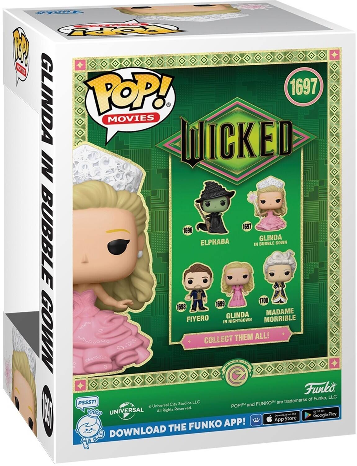 CHOATES P!  
MOVIES POP!  
1697 GLINDA MOVIES WICKED IN 1697  
1696 BUBBLE GLINDA ELPHABA IN BUBBLE GOWN  
1699 FIYERO  
1700 GLINDA MADAME MORRIBLE IN NIGHTGOWN  
COLLECT THEM ALL!  
Funko of Funko, LLC  
PSSST! Studios LLC  
FUNKO are trademarks Universal City POP and UNIVERSAL All Rights Reserved.  
DOWNLOAD THE FUNKO APP!  
GET IT ON  
App Store  
Google Play