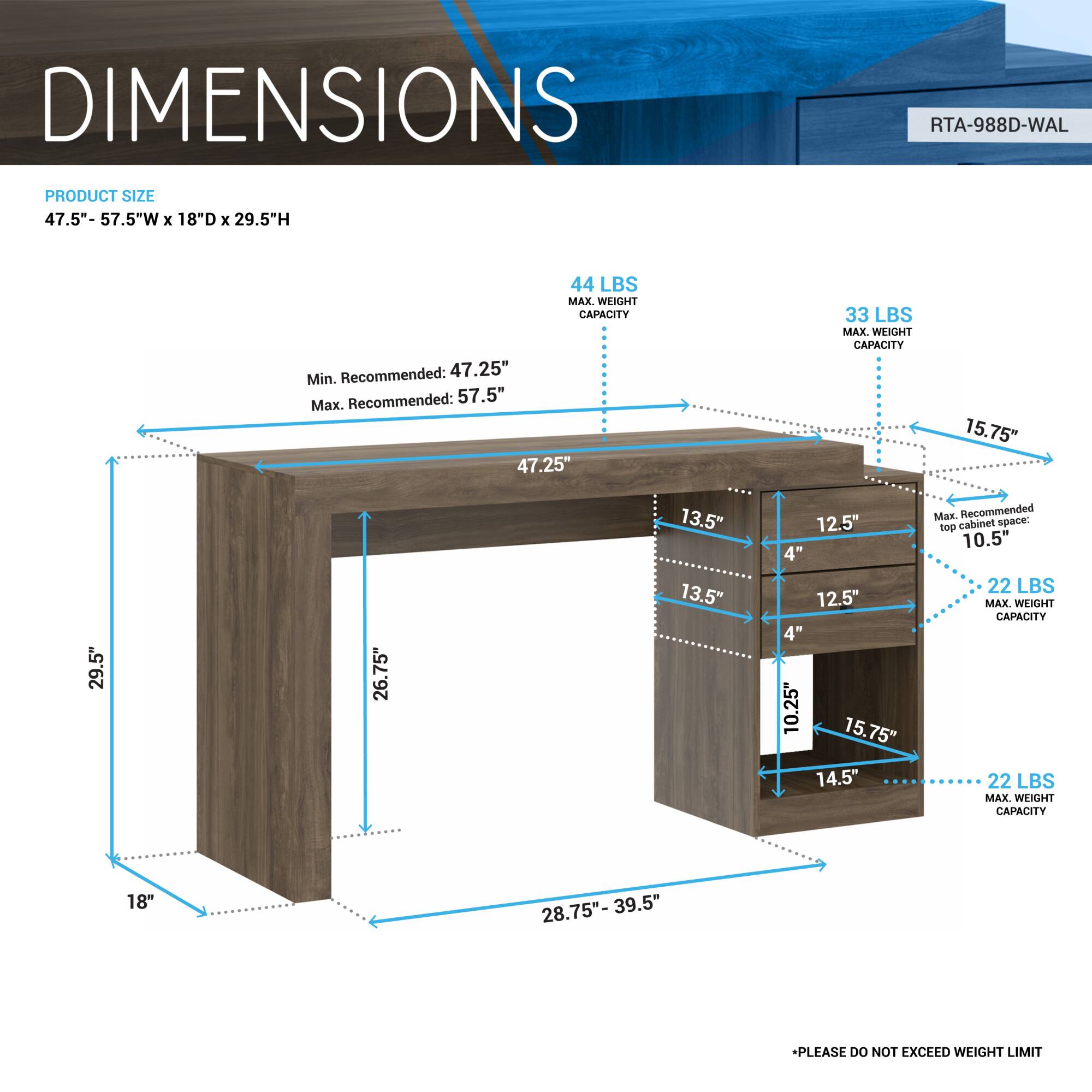 **DIMENSIONS**

**PRODUCT SIZE**  
47.5" - 57.5"W x 18"D x 29.5"H

- **Min. Recommended:** 47.25"
- **Max. Recommended:** 57.5"

**MAX. WEIGHT CAPACITY**  
- 44 LBS

**Cabinet Space**  
- 15.75"  
- 13.5"  
- 12.5"  
- 4"  
- 12.5"  
- 4"  
- 10.25"  
- 15.75"  
- 14.5"  
- 10.5"  
- 28.75" - 39.5"

**MAX. WEIGHT CAPACITY**  
- 33 LBS  
- 22 LBS  
- 22 LBS

**PLEASE DO NOT EXCEED WEIGHT LIMIT**