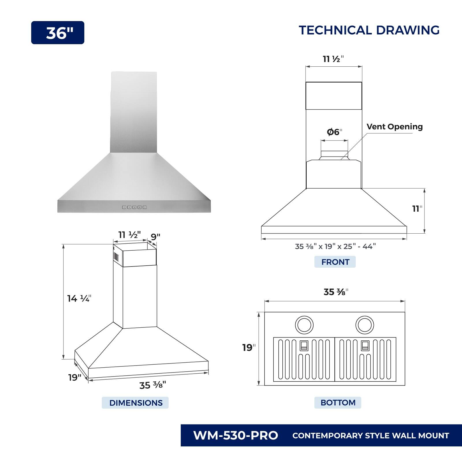 36" TECHNICAL DRAWING

11 1/2"  
6" Vent Opening  
11"  
11 1/2"  
9"  
35 3/8" x 19" x 25" - 44"  
19" x 25"  
44"  
14 3/4"  
35 3/8"  
19"  
19"  
35 3/8"  

DIMENSIONS  
FRONT  
BOTTOM  

WM-530-PRO  
CONTEMPORARY STYLE WALL MOUNT