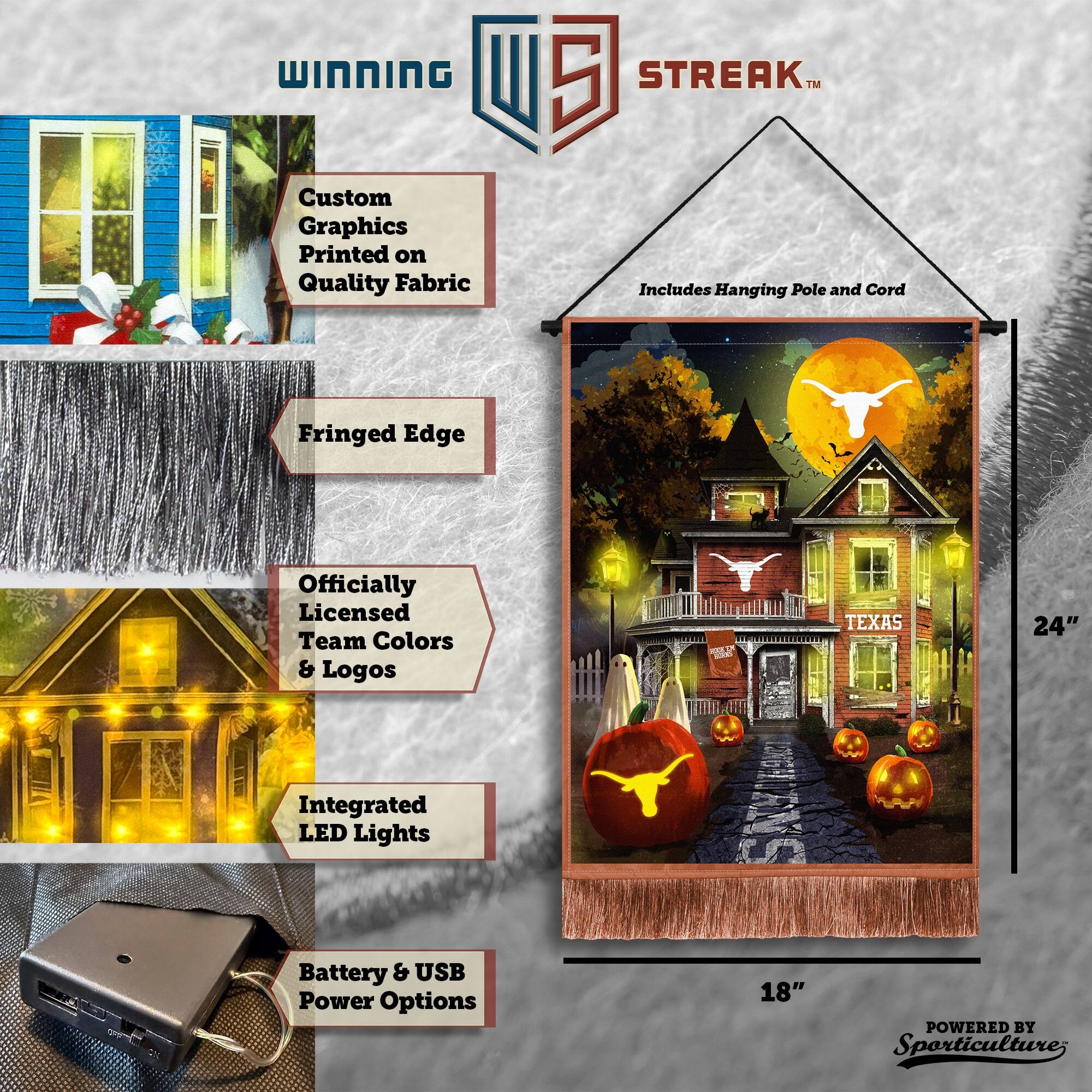WINNING Custom Graphics Printed on Quality Fabric  
5 STREAK™  
Includes Hanging Pole and Cord  
Fringed Edge  
Officially Licensed Team Colors & Logos  
TEXAS  
24" Integrated LED Lights  
Battery & USB Power Options  
18"  
POWERED BY Sporticulture