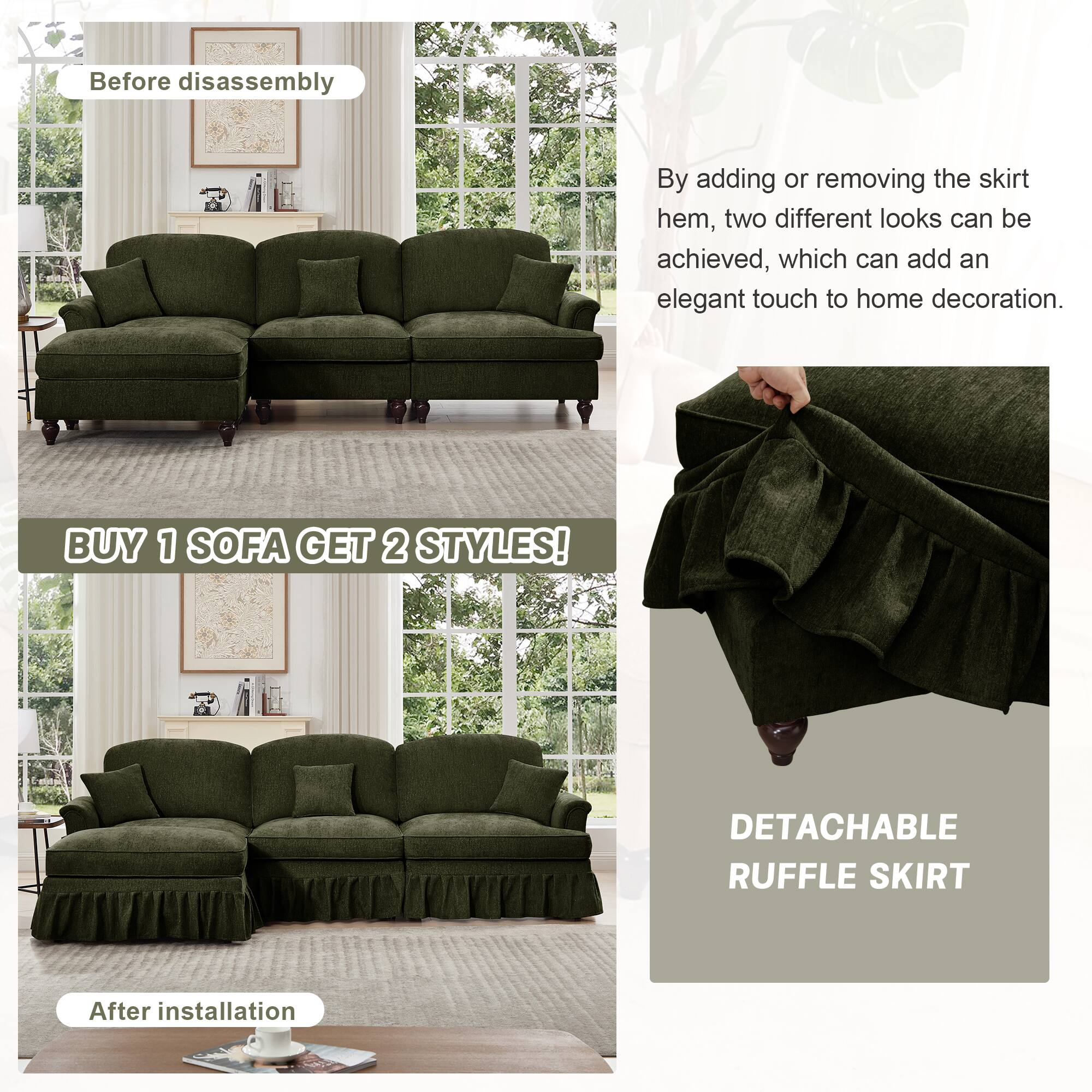 Before disassembly

By adding or removing the skirt hem, two different looks can be achieved, which can add an elegant touch to home decoration.

BUY 1 SOFA GET 2 STYLES!

After installation

DETACHABLE RUFFLE SKIRT