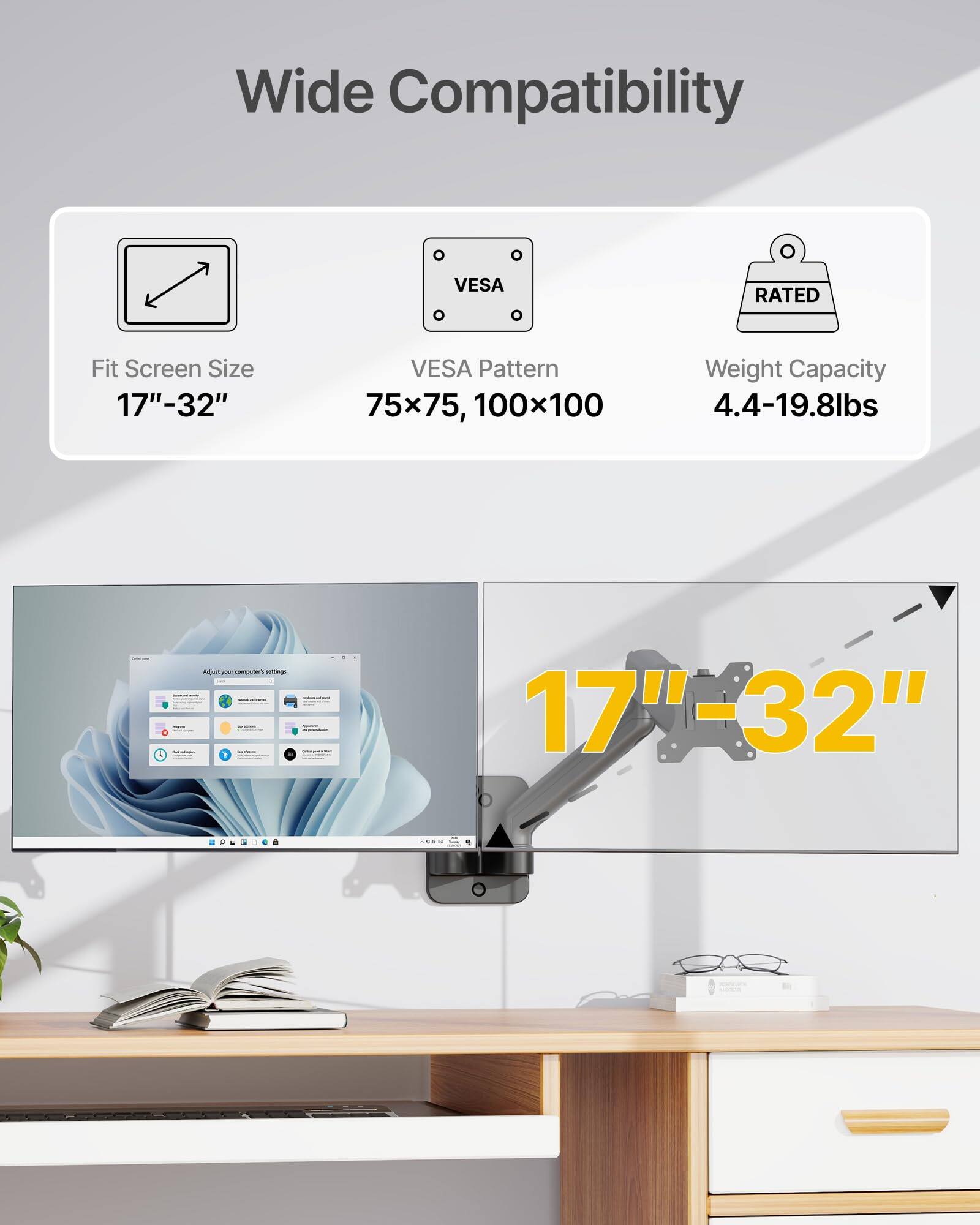 Wide Compatibility  
Fit Screen Size: 17"-32"  
VESA Pattern: 75x75, 100x100  
Weight Capacity: 4.4-19.8lbs