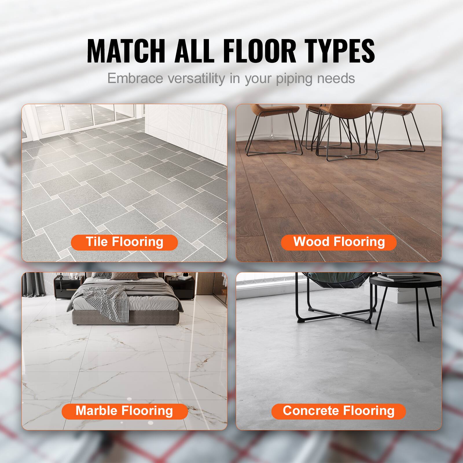 MATCH ALL FLOOR TYPES  
Embrace versatility in your piping needs

- Tile Flooring
- Wood Flooring
- Marble Flooring
- Concrete Flooring