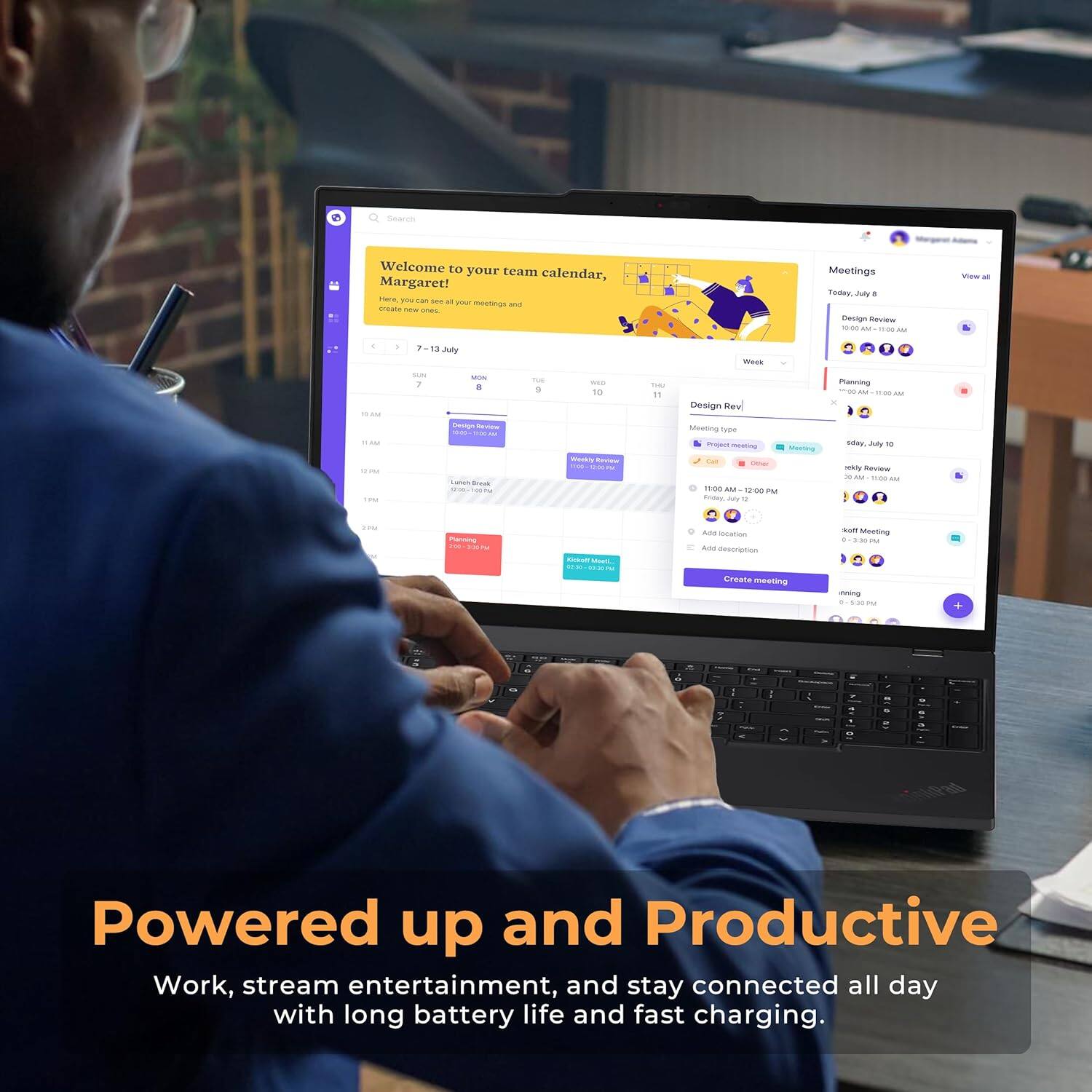Welcome to your team calendar, Margaret! Here you can see all your meetings and create new ones. Meetings Today: 8 AM Design Review. View all. 15 July. Week. 10 AM. 11 AM. Design Review. 11:00 AM - 12:00 PM. Planning. 12 PM. Jay Review. Project Review. Mos. Aranoe. Ans. Description. Meeting. Create meeting. Meeting. 4. :. Powered up and Productive. Work, stream entertainment, and stay connected all day with long battery life and fast charging.