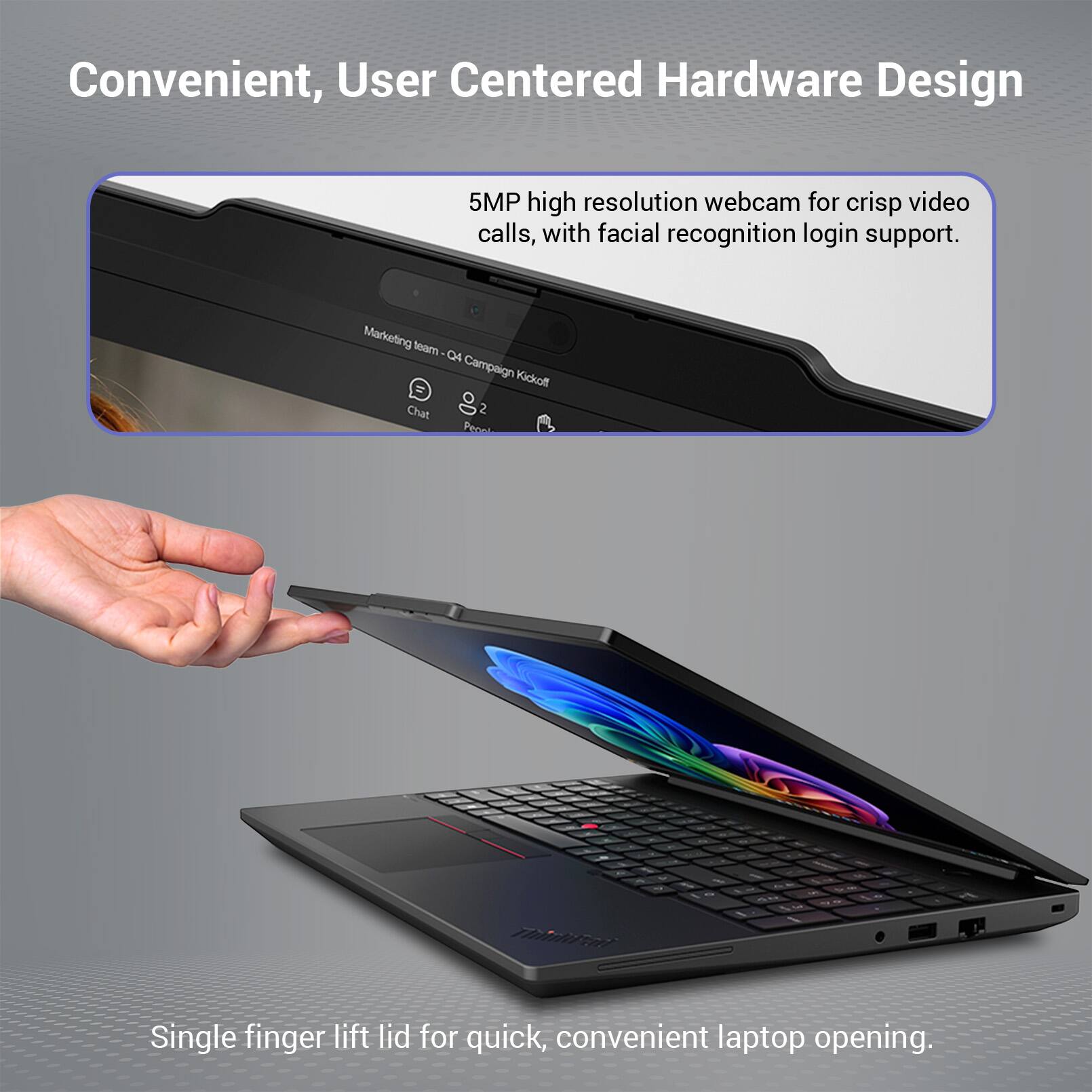 Convenient, User Centered Hardware Design

5MP high resolution webcam for crisp video calls, with facial recognition login support.

Marketing team Q4 Campaign Kickoff Chat 2 Pecol

Single finger lift lid for quick, convenient laptop opening.