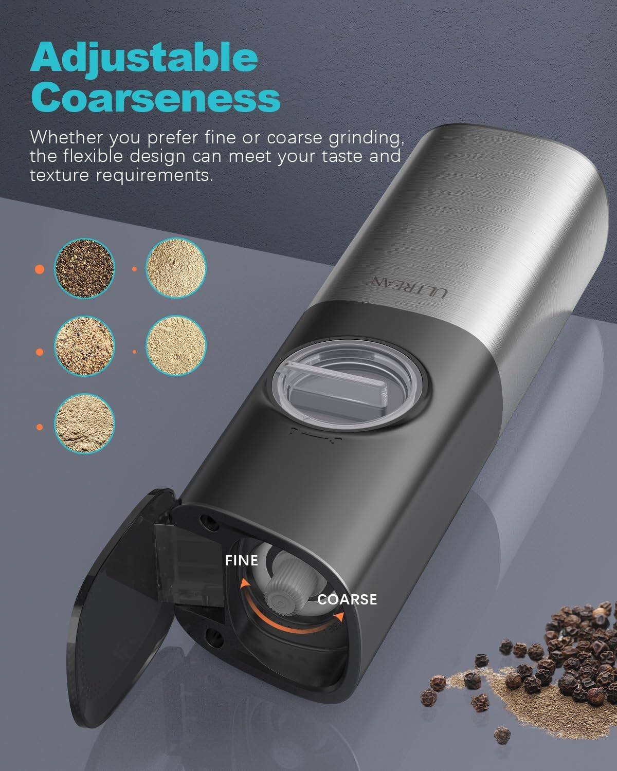 Adjustable Coarseness  
Whether you prefer fine or coarse grinding, the flexible design can meet your taste and texture requirements.  

FINE  
COARSE