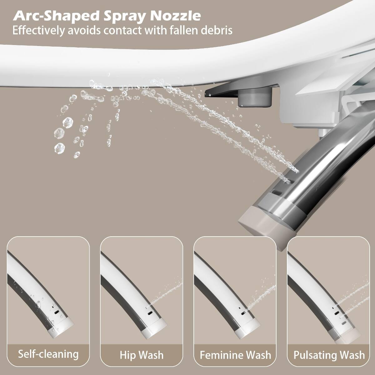 Arc-Shaped Spray Nozzle  
Effectively avoids contact with fallen debris

Self-cleaning  
Hip Wash  
Feminine Wash  
Pulsating Wash