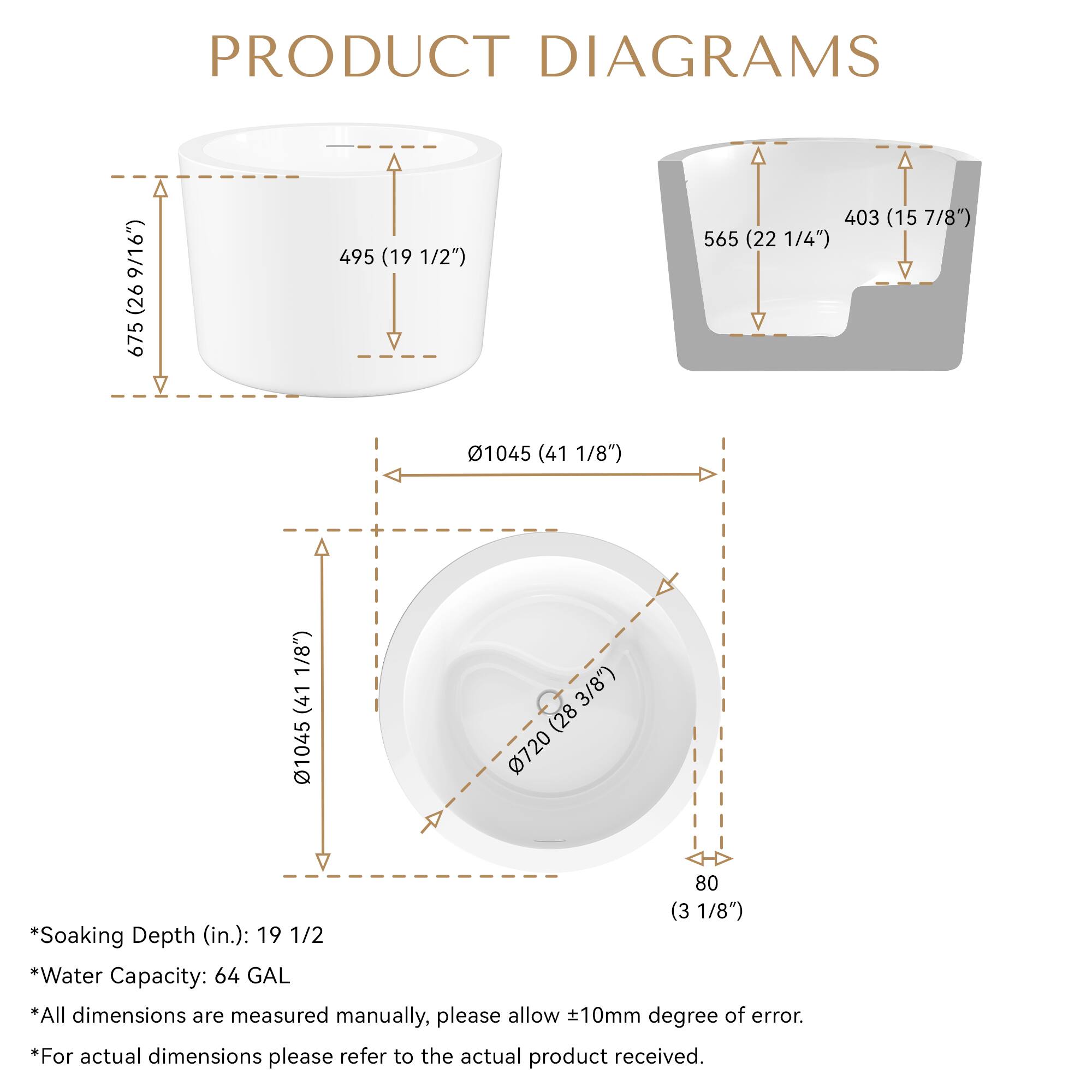 PRODUCT DIAGRAMS

- 675 (26 9/16")
- 495 (19 1/2")
- 403 (15 7/8")
- 565 (22 1/4")
- 01045 (41 1/8")
- 01045 (41 1/8")
- 0720 (28 3/8")
- 80 (3 1/8")

*Soaking Depth (in.): 19 1/2
*Water Capacity: 64 GAL
*All dimensions are measured manually, please allow 10mm degree of error.
*For actual dimensions please refer to the actual product received.