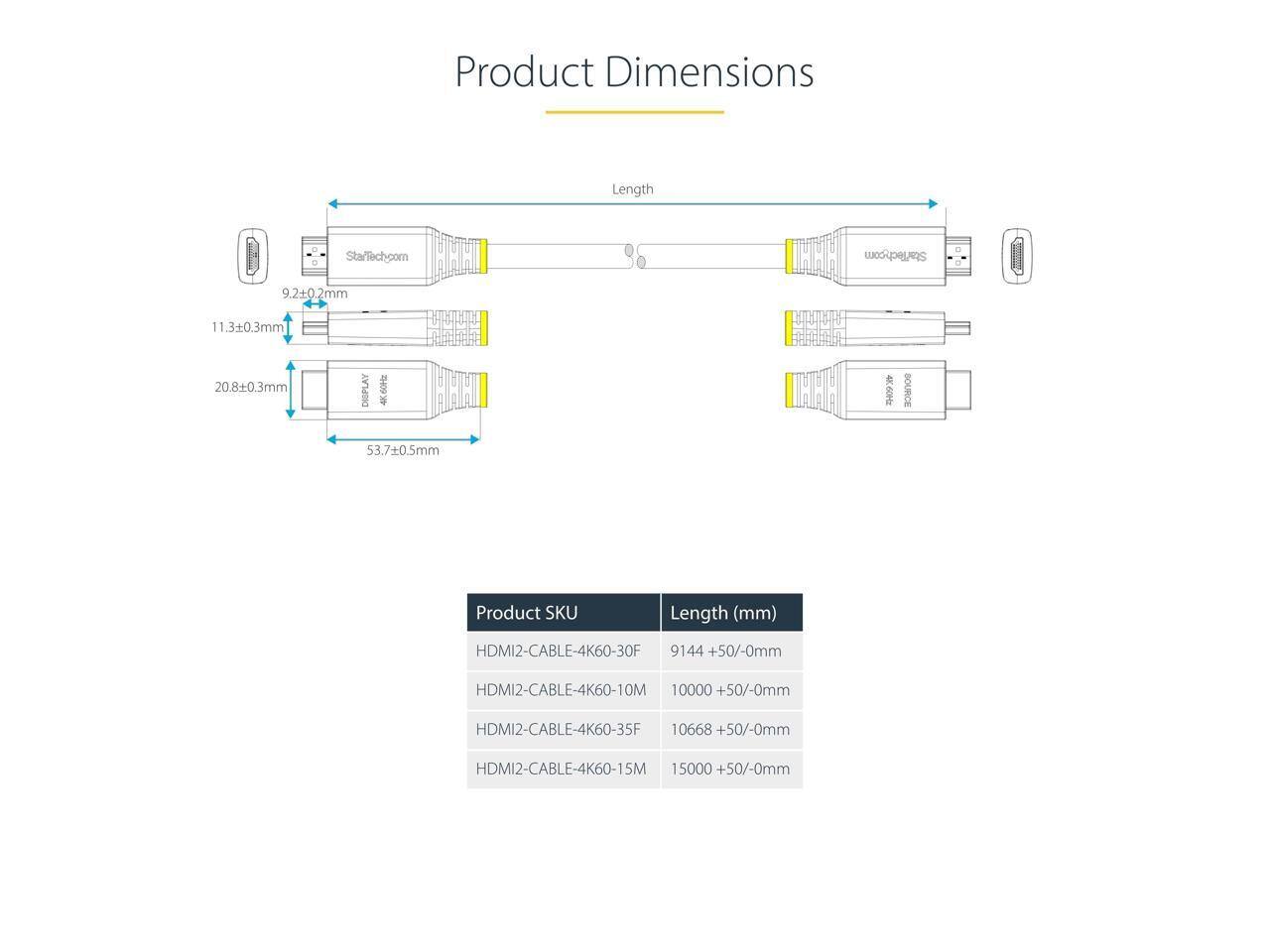 Product Dimensions  
StarTech.com  
B 9.20.2mm  
11.30.3mm  
H 20.8+0.3mm  
DISPLAY  
I TH 53.70.5mm  
Length  

StarTech.com  
T C  
BOURCE  

Product SKU | Length (mm)  
---|---  
HDMI2-CABLE-4K60-30F | 9144 +50/-0mm  
HDMI2-CABLE-4K60-10M | 10000 +50/-0mm  
HDMI2-CABLE-4K60-35F | 10668 +50/-0mm  
HDMI2-CABLE-4K60-15M | 15000 +50/-0mm
