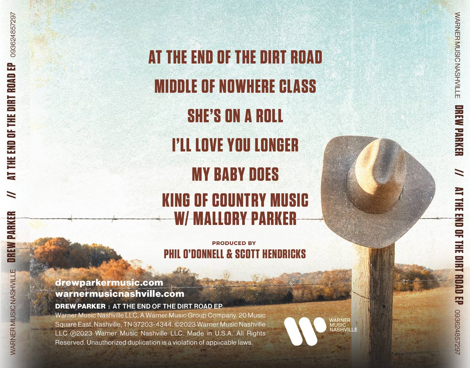 **AT THE END OF THE DIRT ROAD EP**

- AT THE END OF THE DIRT ROAD
- MIDDLE OF NOWHERE CLASS
- SHE'S ON A ROLL
- I'LL LOVE YOU LONGER
- MY BABY DOES

**KING OF COUNTRY MUSIC W/ MALLORY PARKER**

**PRODUCED BY**
PHIL O'DONNELL & SCOTT HENDRICKS

**DREW PARKER**

**drewparkermusic.com**
**warnermusicnashville.com**

**WARNER MUSIC NASHVILLE LLC, A Warner Music Group Company. 20 Music Square East, Nashville, TN 37203-4344. ©2023 Warner Music Nashville LLC. Made in U.S.A. All Rights Reserved. Unauthorized duplication is a violation of applicable laws.**

**093624857297**

**WARNER MUSIC NASHVILLE**