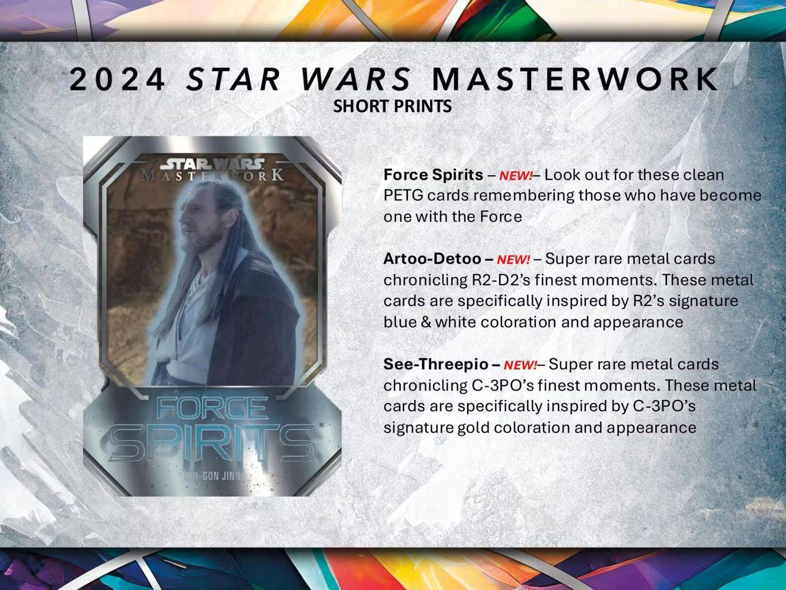 2024 STAR WARS MASTERWORK SHORT PRINTS

Force Spirits – NEW! – Look out for these clean PETG cards remembering those who have become one with the Force

Artoo-Detoo – NEW! – Super rare metal cards chronicling R2-D2's finest moments. These metal cards are specifically inspired by R2's signature blue & white coloration and appearance

See-Threepio – NEW! – Super rare metal cards chronicling C-3PO's finest moments. These metal cards are specifically inspired by C-3PO's signature gold coloration and appearance