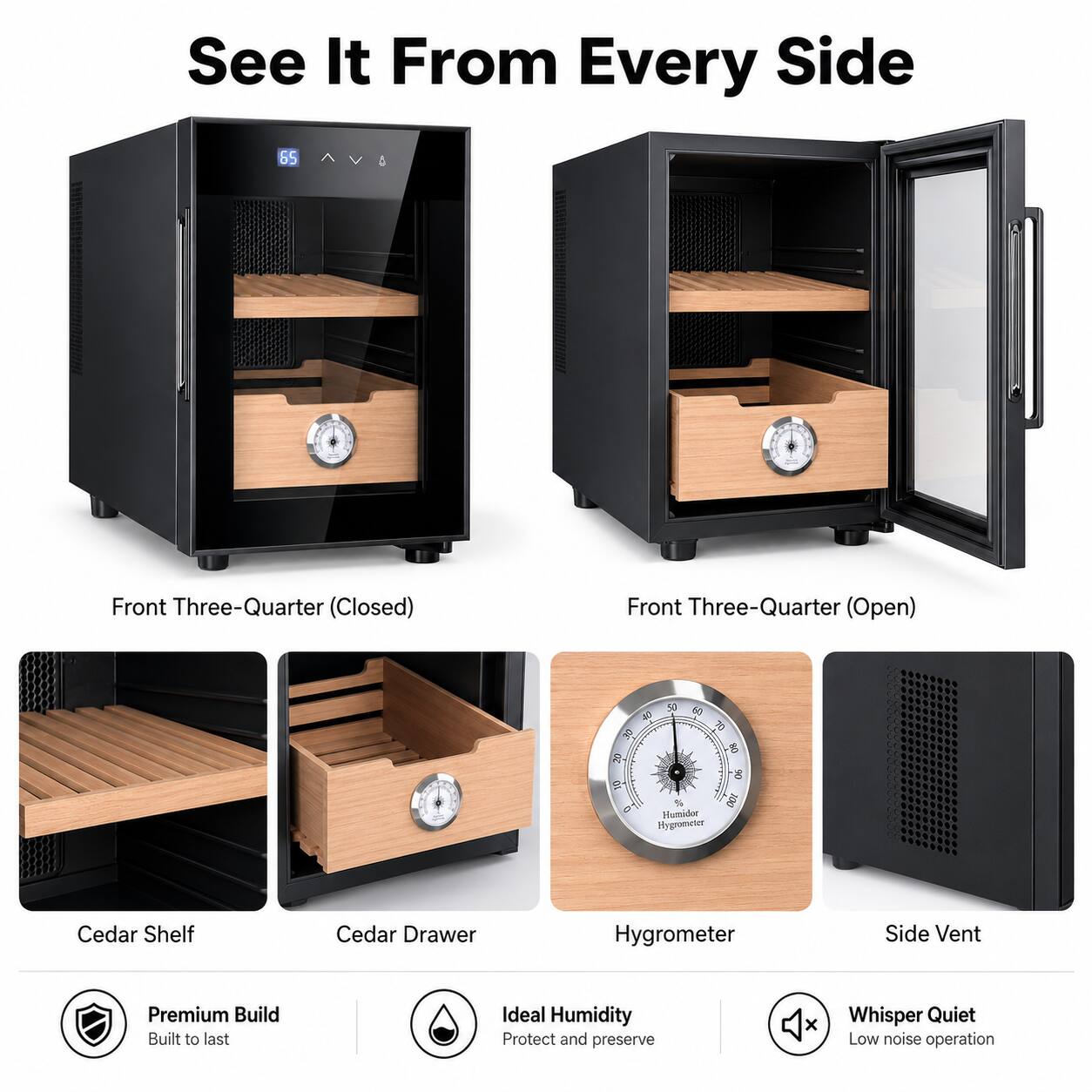See It From Every Side

Front Three-Quarter (Closed)  
Front Three-Quarter (Open)  

Cedar Shelf  
Cedar Drawer  
Hygrometer  
Side Vent  

Premium Build  
Built to last  

Ideal Humidity  
Protect and preserve  

Whisper Quiet  
Low noise operation