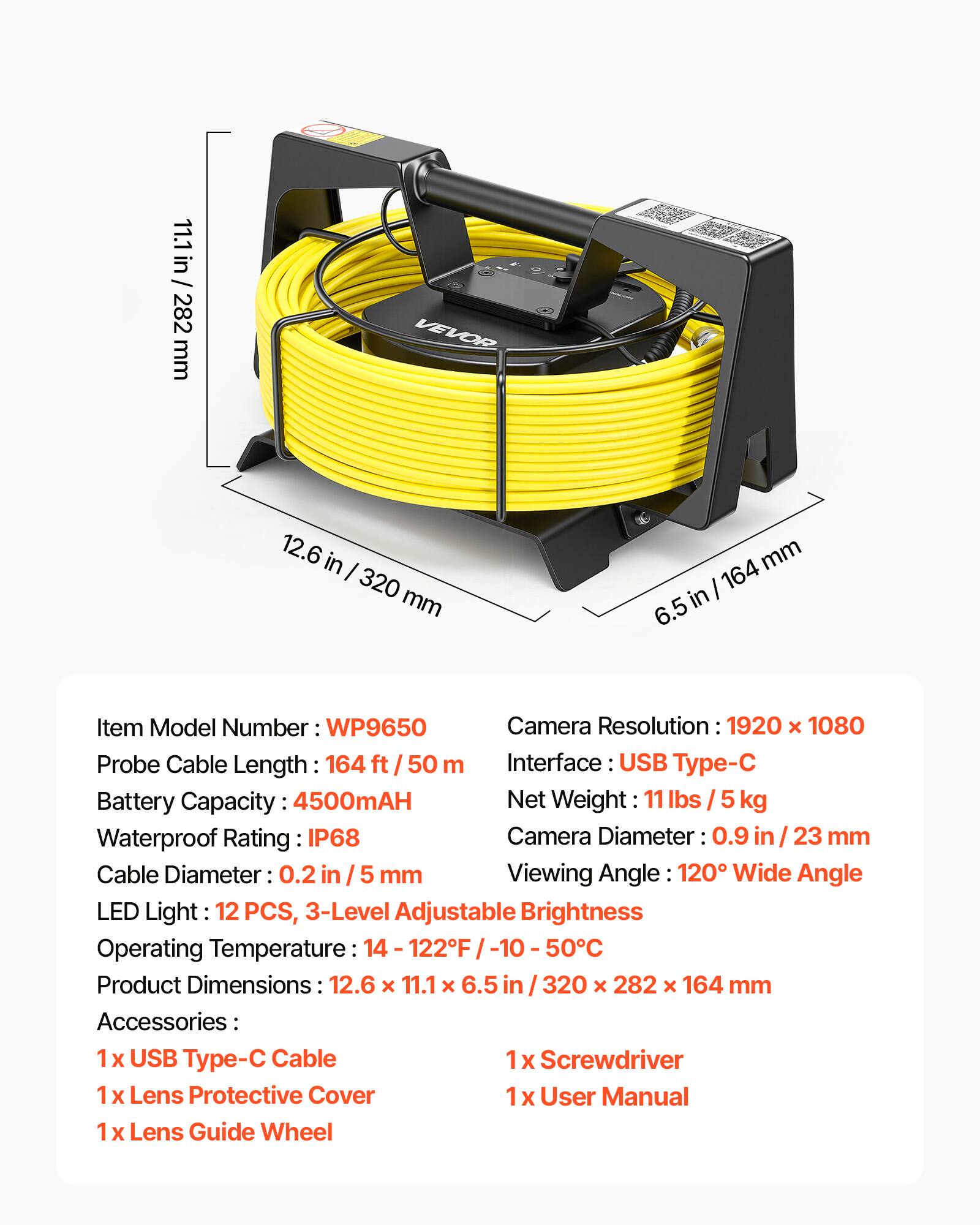 11.1 in / 282 mm  
VEVOR  
12.6 in / 320 mm  
6.5 in / 164 mm  

Item Model Number: WP9650  
Camera Resolution: 1920 x 1080  
Probe Cable Length: 164 ft / 50 m  
Interface: USB Type-C  
Battery Capacity: 4500mAH  
Net Weight: 11 lbs / 5 kg  
Waterproof Rating: IP68  
Camera Diameter: 0.9 in / 23 mm  
Cable Diameter: 0.2 in / 5 mm  
Viewing Angle: 120° Wide Angle  
LED Light: 12 PCS, 3-Level Adjustable Brightness  
Operating Temperature: 14 - 122°F / -10 - 50°C  
Product Dimensions: 12.6 x 11.1 x 6.5 in / 320 x 282 x 164 mm  

Accessories:  
1 x USB Type-C Cable  
1 x Screwdriver  
1 x Lens Protective Cover  
1 x User Manual