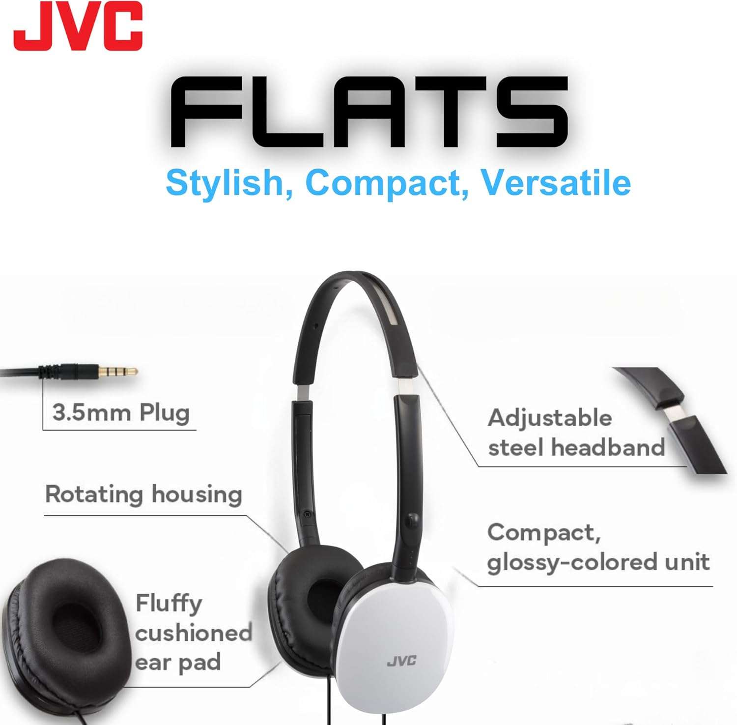 JVC FLATS  
Stylish, Compact, Versatile  

- 3.5mm Plug  
- Rotating housing  
- Fluffy cushioned ear pad  
- Adjustable steel headband  
- Compact, glossy-colored unit