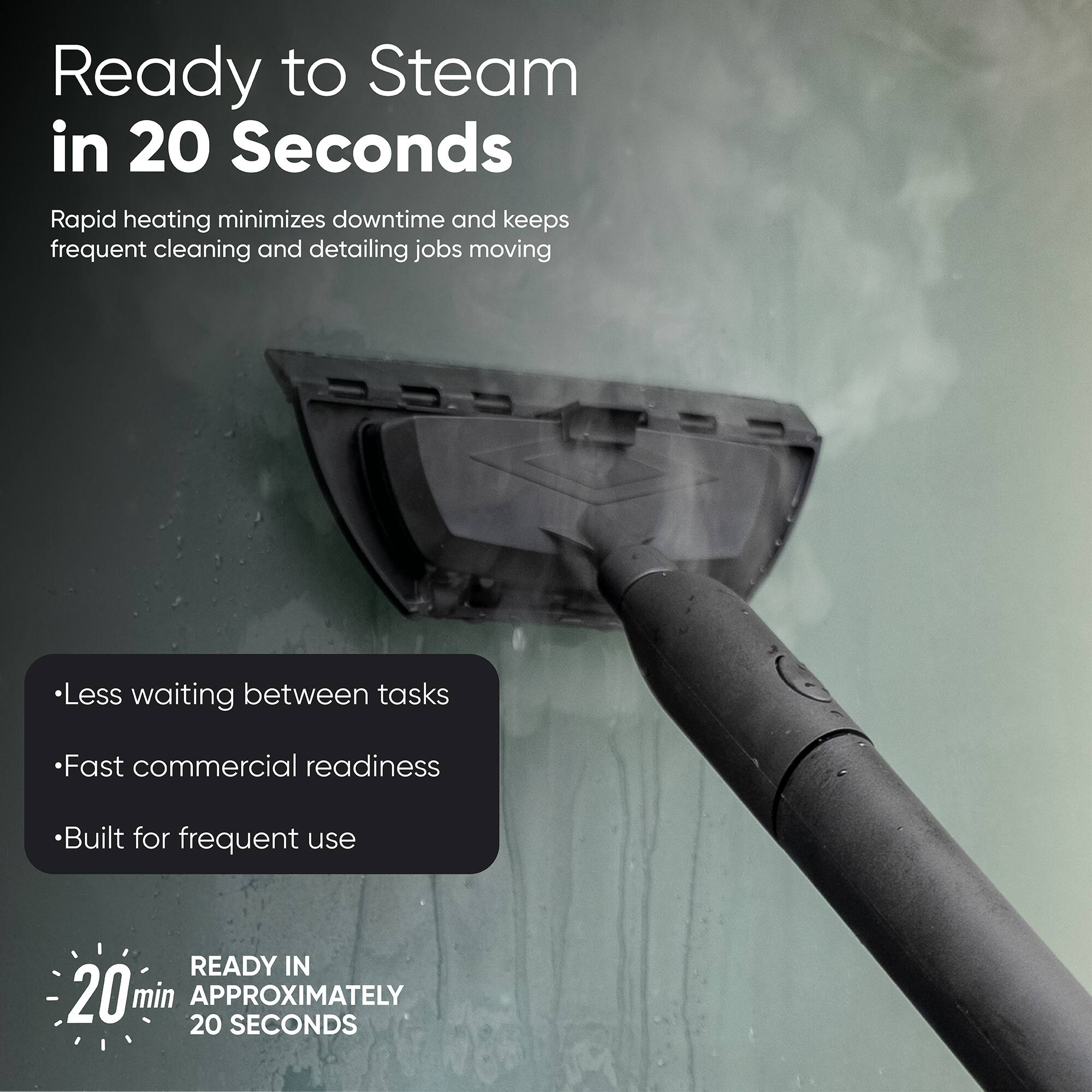 Ready to Steam in 20 Seconds  
Rapid heating minimizes downtime and keeps frequent cleaning and detailing jobs moving  
Less waiting between tasks  
Fast commercial readiness  
Built for frequent use  
READY IN 20 min APPROXIMATELY 20 SECONDS