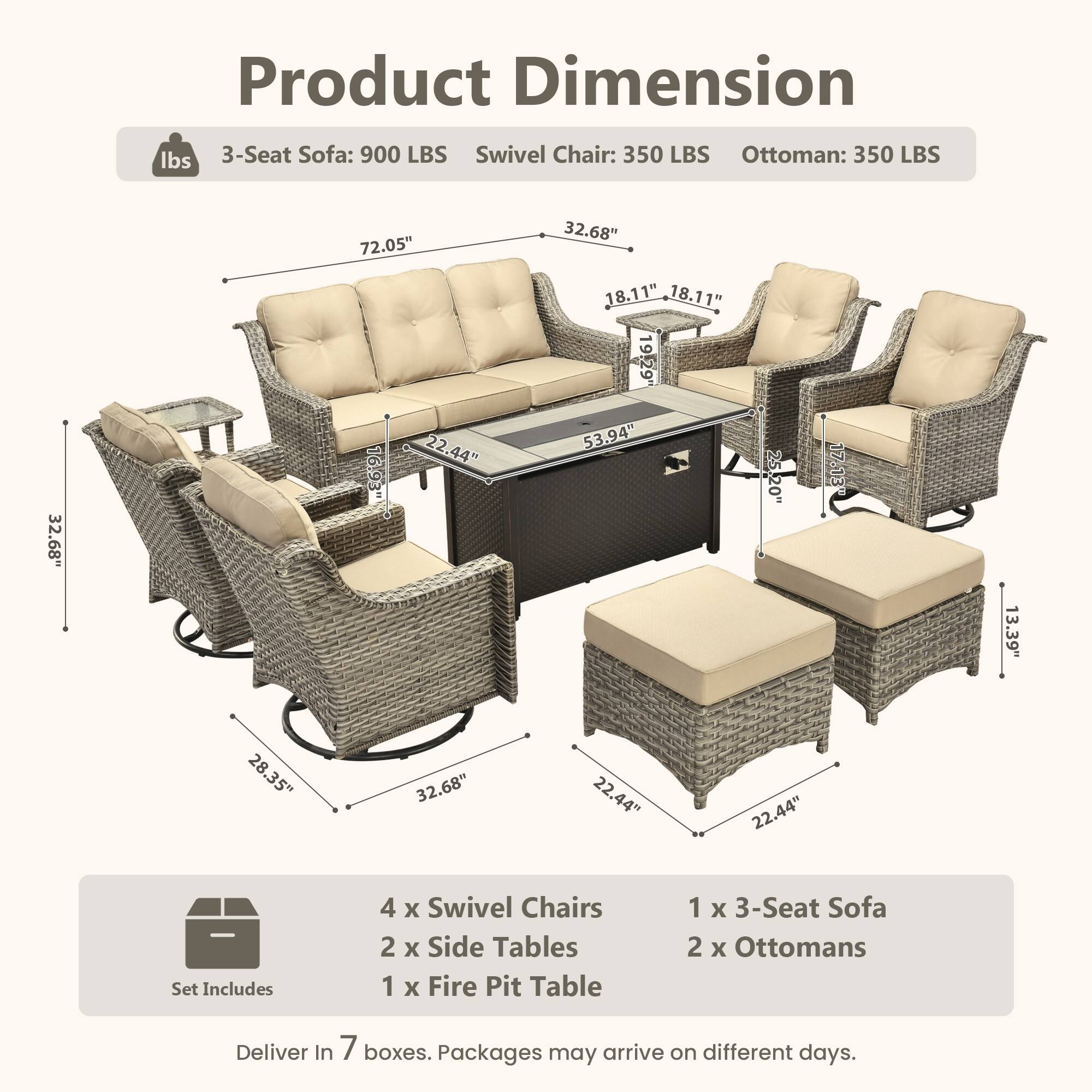 Product Dimension

lbs  
3-Seat Sofa: 900 LBS  
Swivel Chair: 350 LBS  
Ottoman: 350 LBS  

32.68"  
72.05"  
22.44"  
16.93"  
32.68"  
18.11"  
18.11"  
19.29"  
53.94"  
25.20"  
13.39"  
28.35"  
32.68"  
22.44"  
22.44"  

Set Includes  
4 x Swivel Chairs  
2 x Side Tables  
1 x Fire Pit Table  
1 x 3-Seat Sofa  
2 x Ottomans  

Deliver In 7 boxes. Packages may arrive on different days.