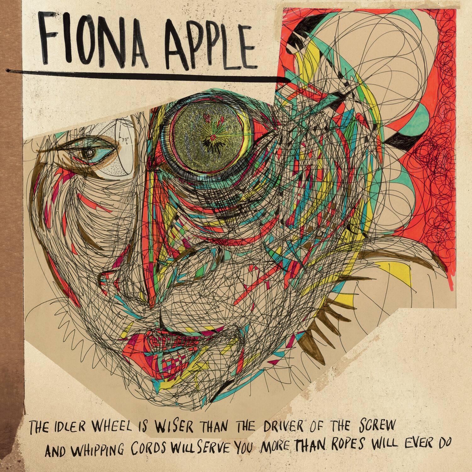 FIONA APPLE

THE IDLER WHEEL IS WISER THAN THE DRIVER OF THE SCREW  
AND WHIPPING CORDS WILL SERVE YOU MORE THAN ROPES WILL EVER DO
