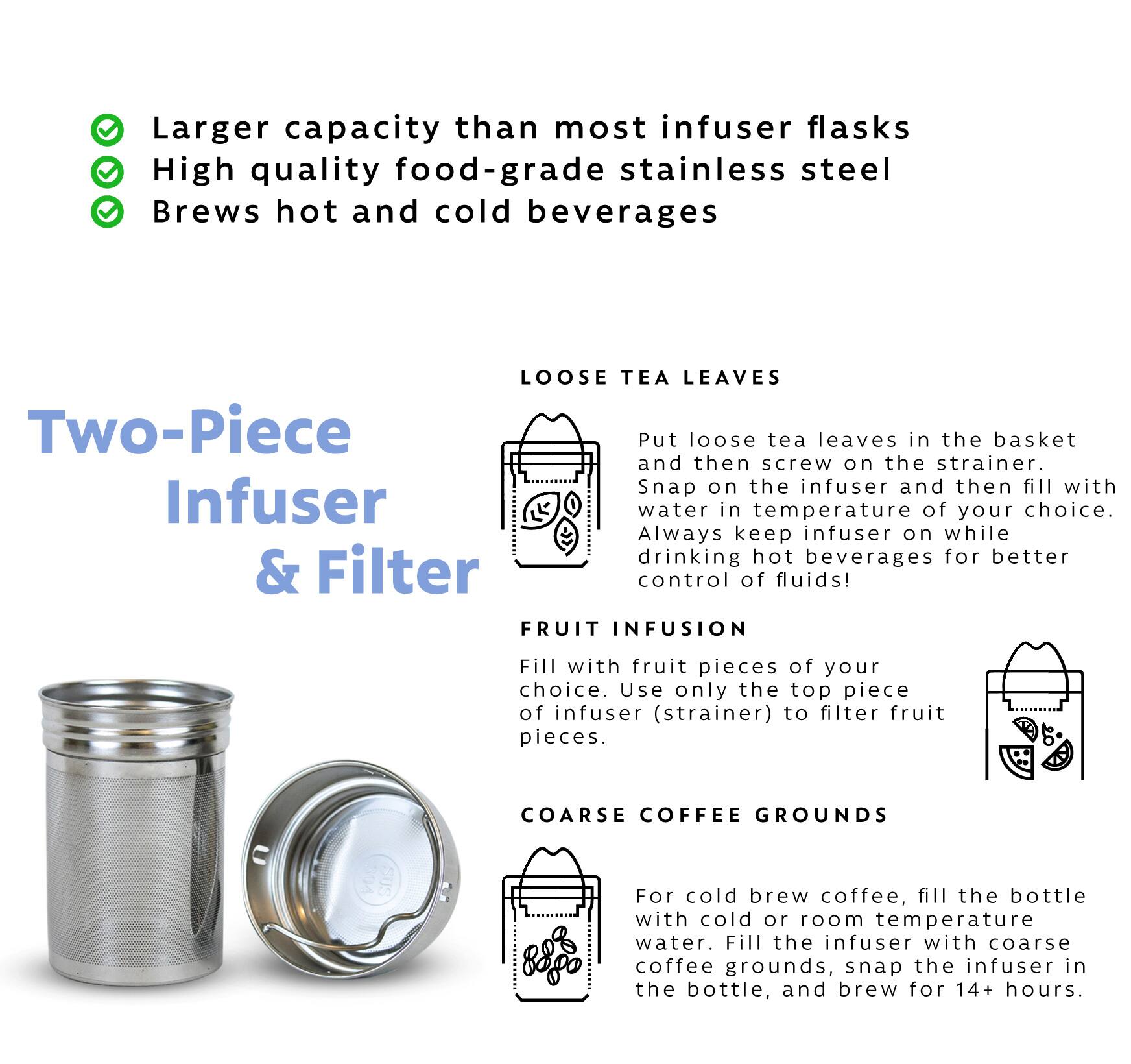 Two-Piece Infuser & Filter

Larger capacity than most infuser flasks
High quality food-grade stainless steel
Brews hot and cold beverages

LOOSE TEA LEAVES
Put loose tea leaves in the basket and then screw on the strainer. Snap on the infuser and then fill with Infuser water in temperature of your choice. Always keep infuser on while drinking hot beverages for better & Filter control of fluids!

FRUIT INFUSION
Fill with fruit pieces of your choice. Use only the top piece of infuser (strainer) to filter fruit pieces.

COARSE COFFEE GROUNDS
For cold brew coffee, fill the bottle with cold or room temperature water. Fill the infuser with coarse coffee grounds, snap the infuser in the bottle, and brew for 14+ hours.