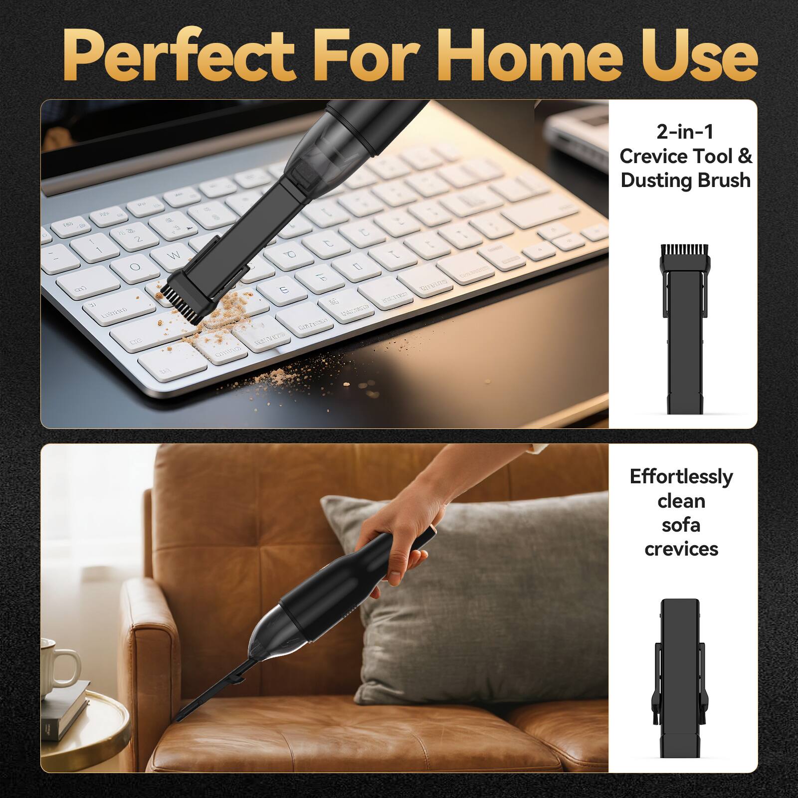 Perfect For Home Use

2-in-1 Crevice Tool & Dusting Brush

Effortlessly clean sofa crevices
