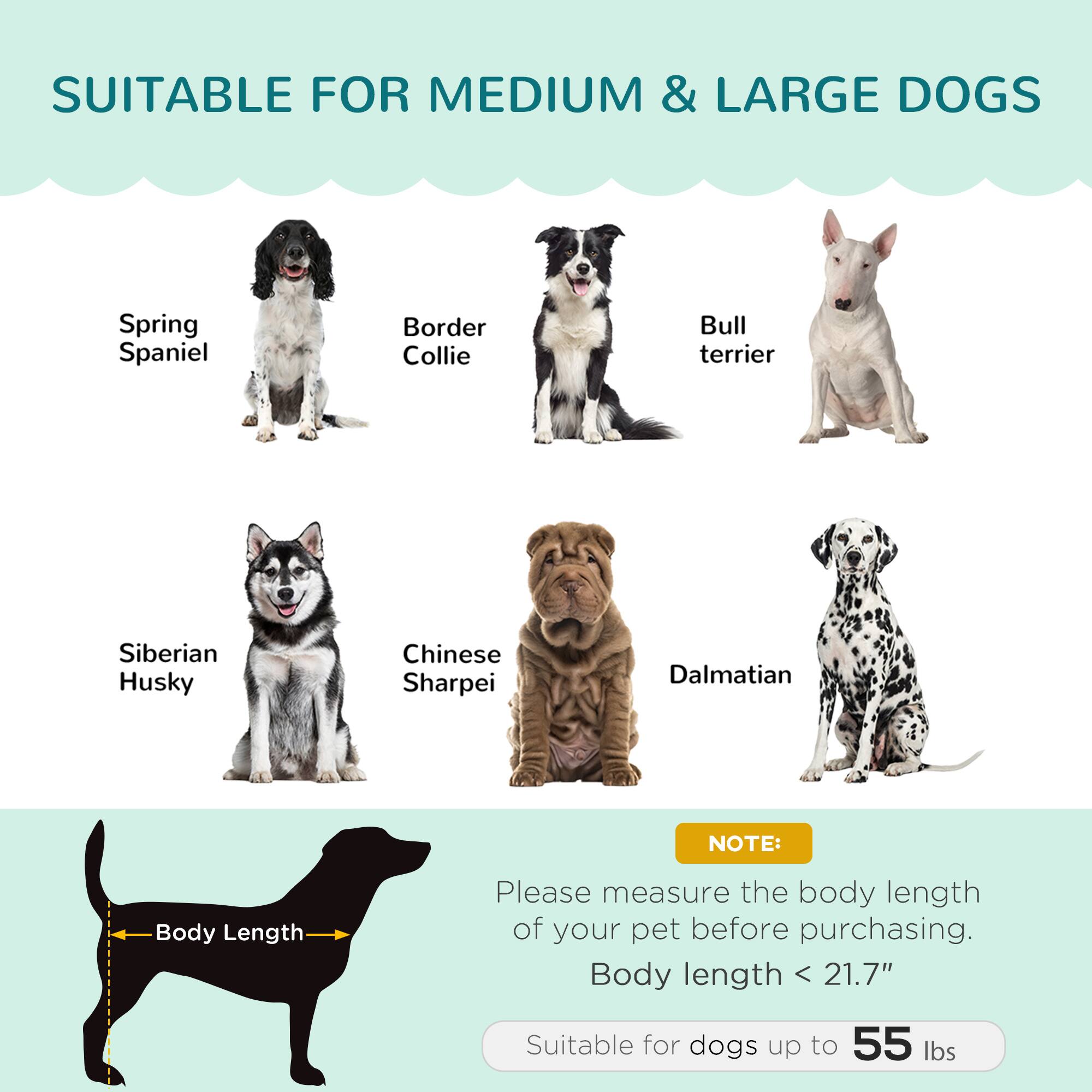 SUITABLE FOR MEDIUM & LARGE DOGS

- Spring Spaniel
- Border Collie
- Bull Terrier
- Siberian Husky
- Chinese Sharpei
- Dalmatian

NOTE: Please measure the body length of your pet before purchasing. Body length < 21.7" Suitable for dogs up to 55 lbs