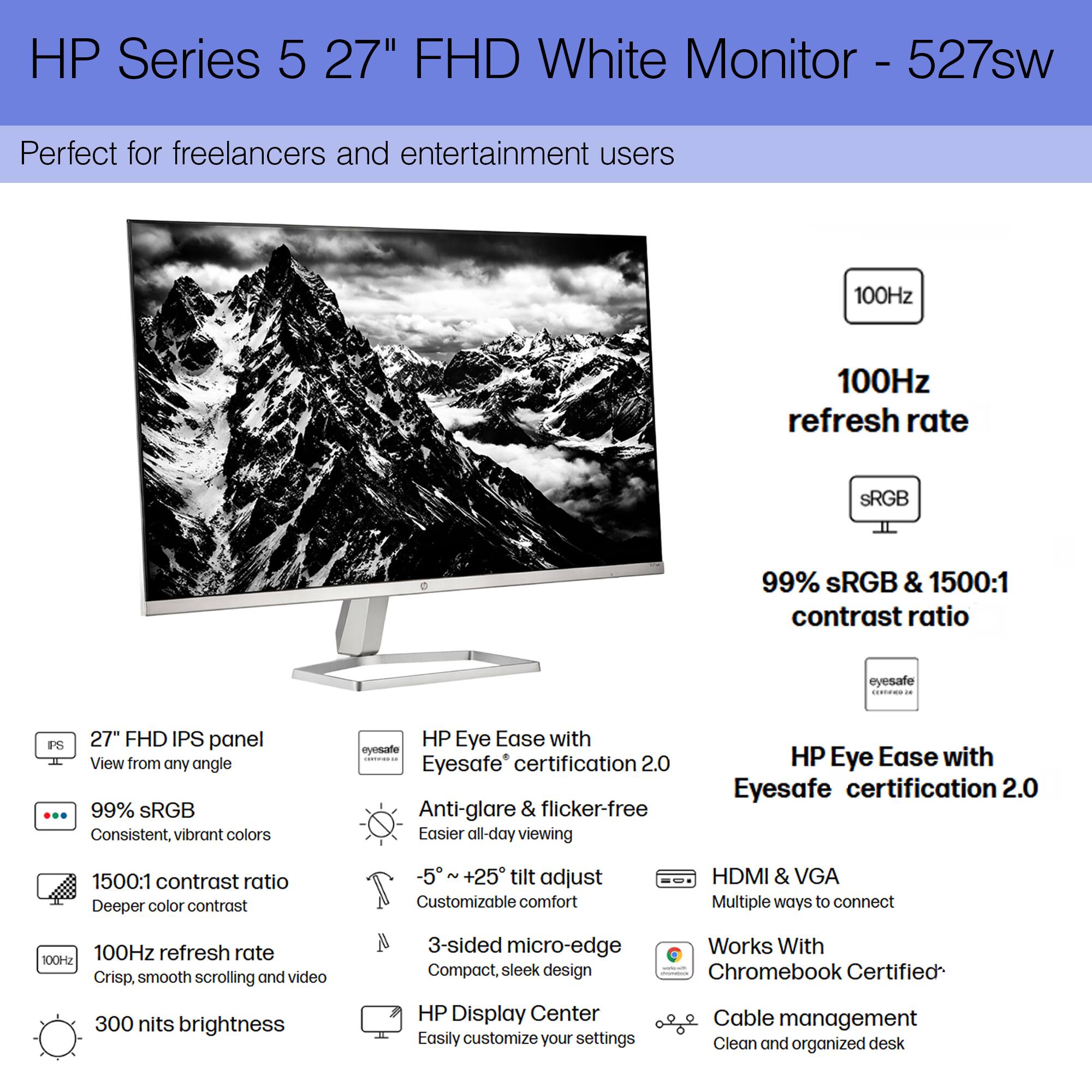 HP Series 5 27" FHD White Monitor - 527sw

Perfect for freelancers and entertainment users

- 100Hz refresh rate
- 99% sRGB & 1500:1 contrast ratio
- 27" FHD IPS panel
- 99% sRGB
- 1500:1 contrast ratio
- 100Hz refresh rate
- 300 nits brightness
- 5° + 25° tilt adjust
- HDMI & VGA
- Works With Chromebook Certified
- Cable management
- HP Eye Ease with Eyesafe certification 2.0
- Anti-glare & flicker-free
- 3-sided micro-edge
- HP Display Center
- Compact, sleek design
- Easily customize your settings
- Clean and organized desk