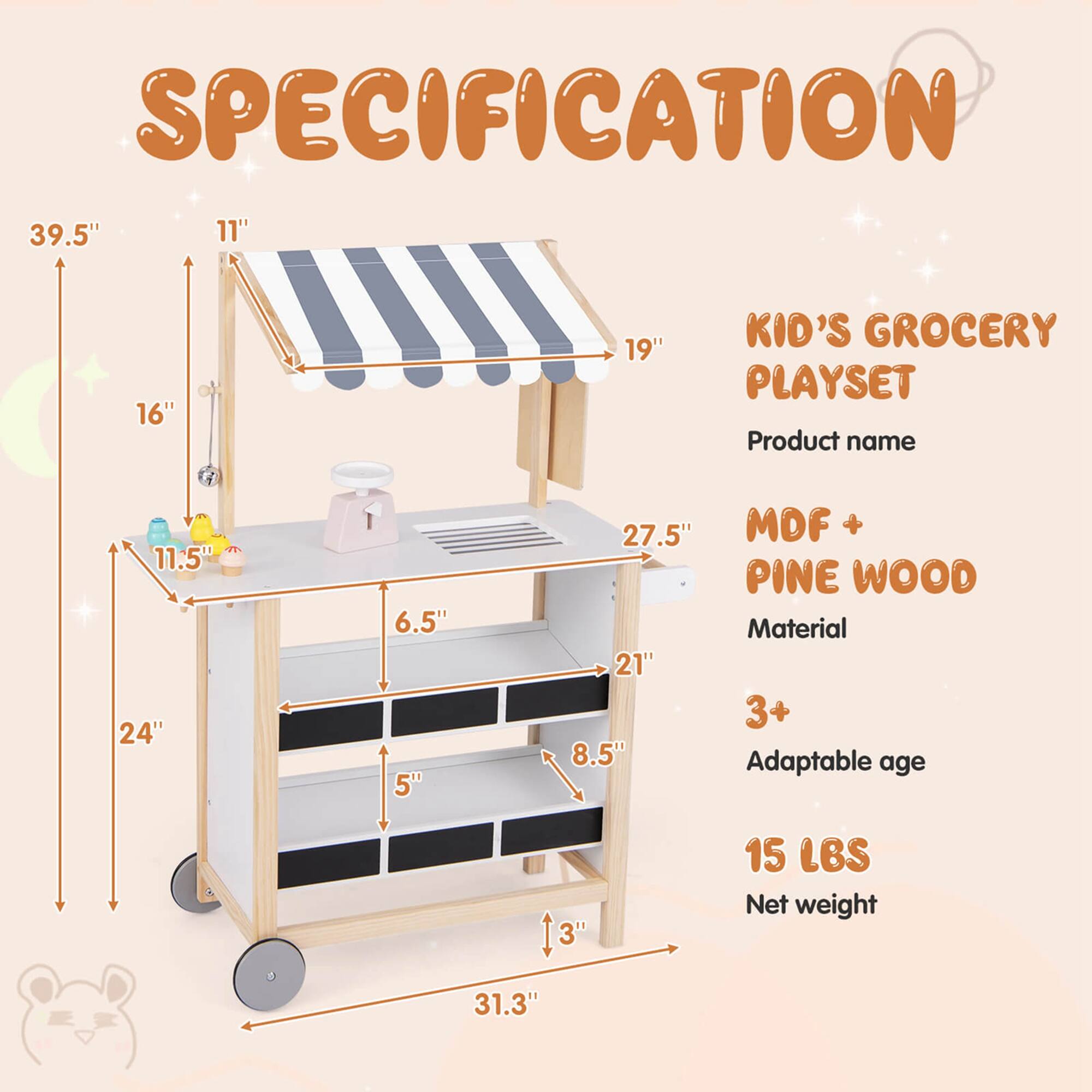 **SPECIFICATION**

- **Product name:** KID'S GROCERY PLAYSET
- **Material:** MDF + PINE WOOD
- **Adaptable age:** 3+
- **Net weight:** 15 LBS

**Dimensions:**
- Height: 39.5"
- Width: 27.5"
- Depth: 24"
- Shelf 1: 11.5" (height) x 21" (width)
- Shelf 2: 6.5" (height) x 21" (width)
- Shelf 3: 5" (height) x 21" (width)
- Shelf 4: 8.5" (height) x 21" (width)
- Overall width: 31.3"
- Overall depth: 19"
- Overall height: 39.5"
- Aisle width: 11"
- Aisle depth: 16"