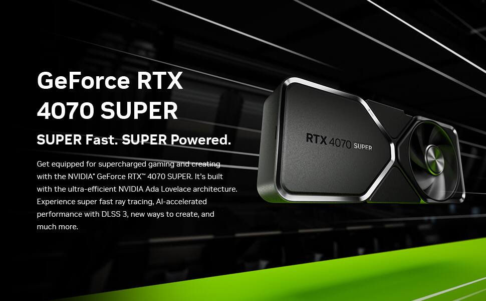 GeForce RTX 4070 SUPER  
SUPER Fast. SUPER Powered.  

Get equipped for supercharged gaming and creating with the NVIDIA GeForce RTX 4070 SUPER. It's built with the ultra-efficient NVIDIA Ada Lovelace architecture. Experience super fast ray tracing, AI-accelerated performance with DLSS 3, new ways to create, and much more.