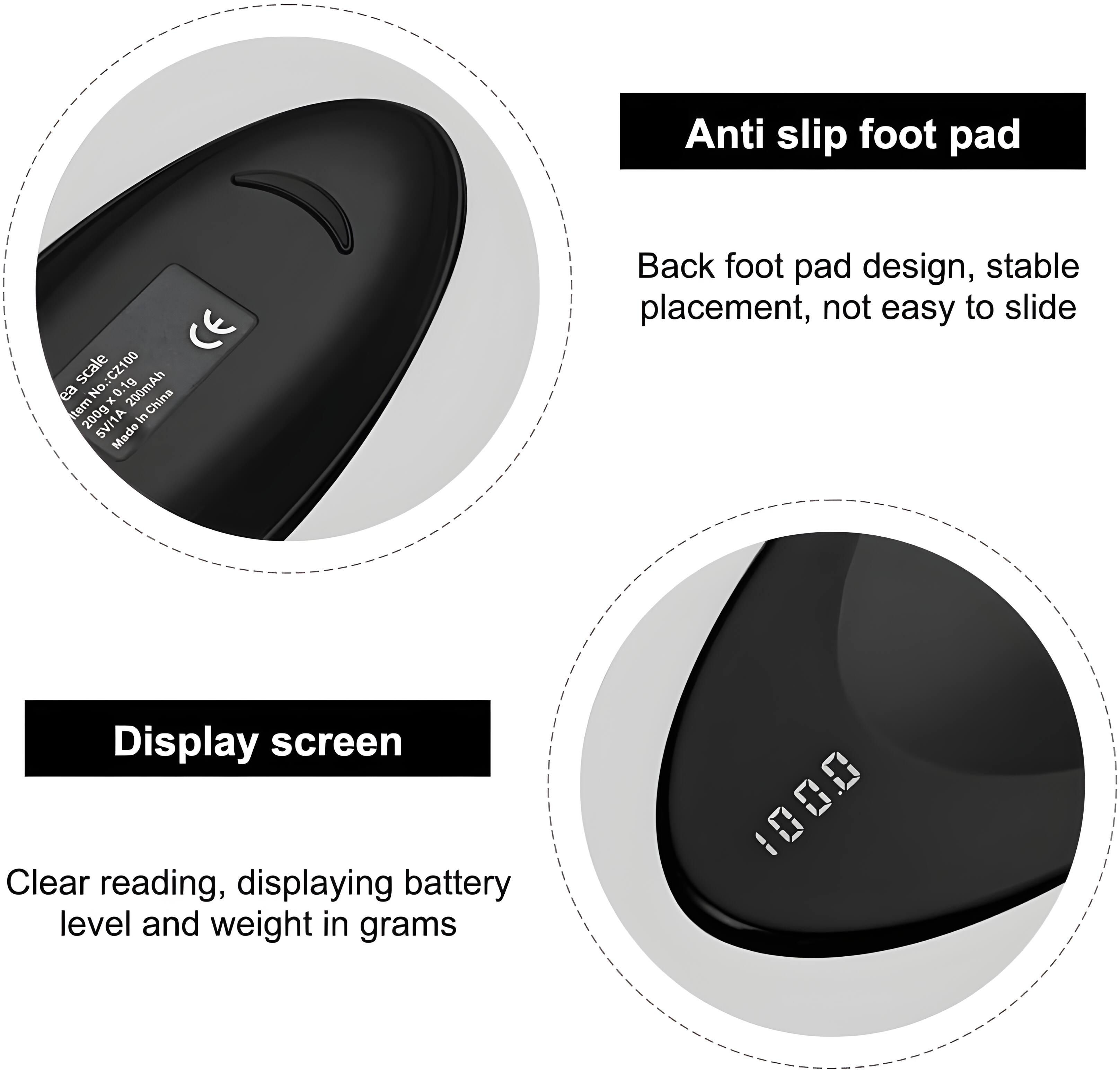 Anti slip foot pad  
CE scale No.: CZ100  
ea No. 0.1g  
200mAh x China  
tem 200g in SVH1A  
Made Back foot pad design, stable placement, not easy to slide  
Display screen  
Clear reading, displaying battery level and weight in grams