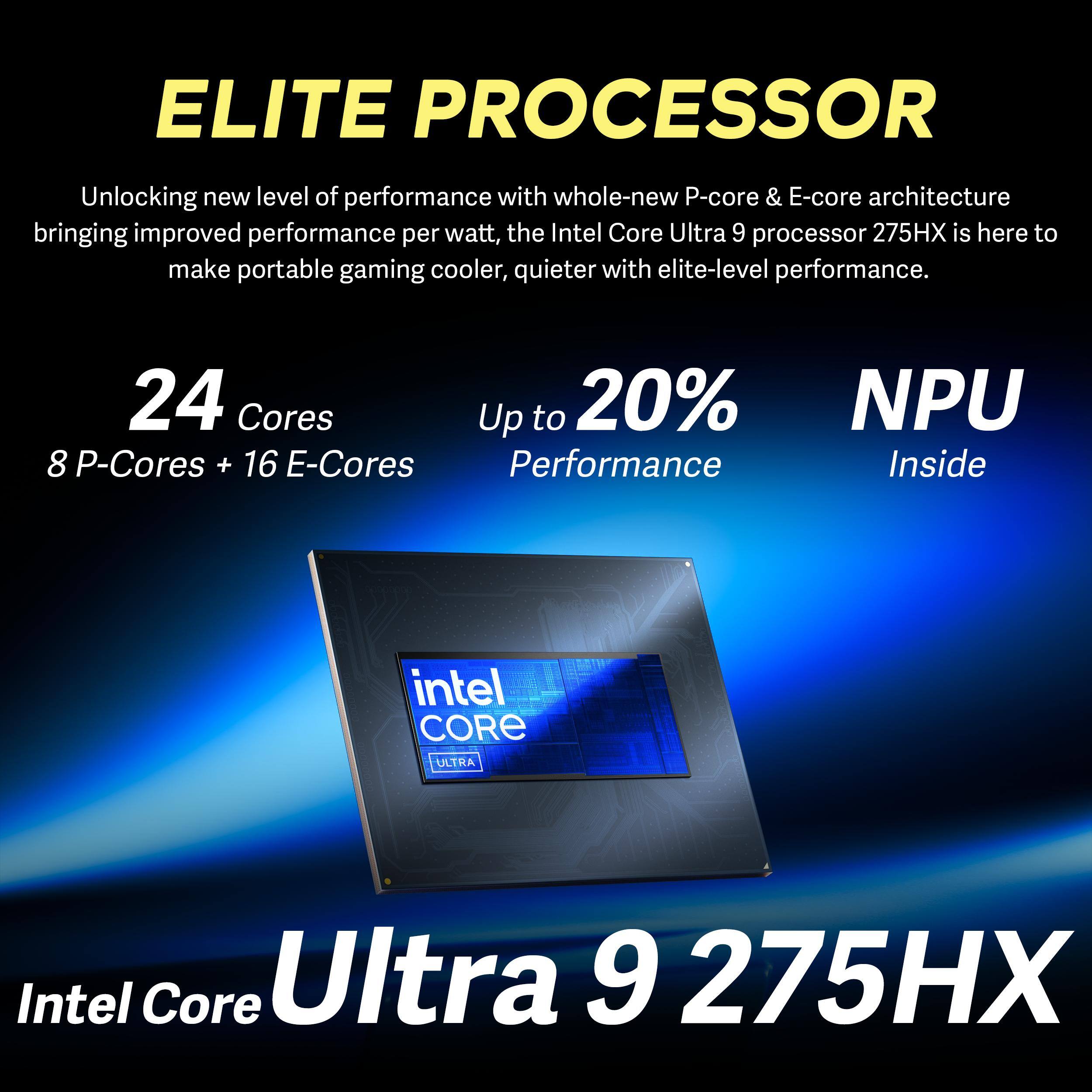 ELITE PROCESSOR

Unlocking new level of performance with whole-new P-core & E-core architecture bringing improved performance per watt, the Intel Core Ultra 9 processor 275HX is here to make portable gaming cooler, quieter with elite-level performance.

24 Cores
8 P-Cores + 16 E-Cores

Up to 20% Performance

NPU Inside

Intel Core Ultra 9 275HX