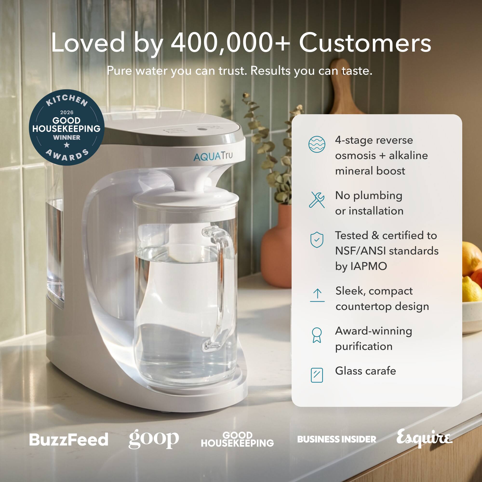 Loved by 400,000+ Customers

Pure water you can trust. Results you can taste.

KITCHEN 2026 GOOD HOUSEKEEPING WINNER AWARDS

AQUATru 4-stage reverse osmosis + alkaline mineral boost

No plumbing or installation

Tested & certified to NSF/ANSI standards by IAPMO

Sleek, compact countertop design

Award-winning purification

Glass carafe

GOOD HOUSEKEEPING

BUSINESS INSIDER

Esquire

BuzzFeed

goop