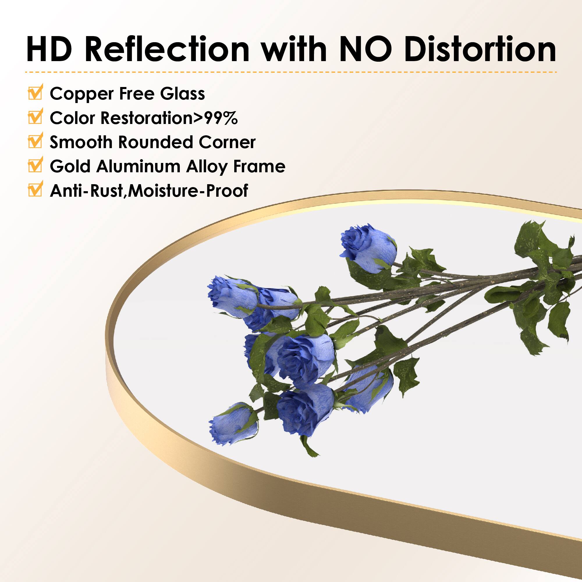HD Reflection with NO Distortion  
Copper Free Glass  
Color Restoration>99%  
Smooth Rounded Corner  
Gold Aluminum Alloy Frame  
Anti-Rust, Moisture-Proof