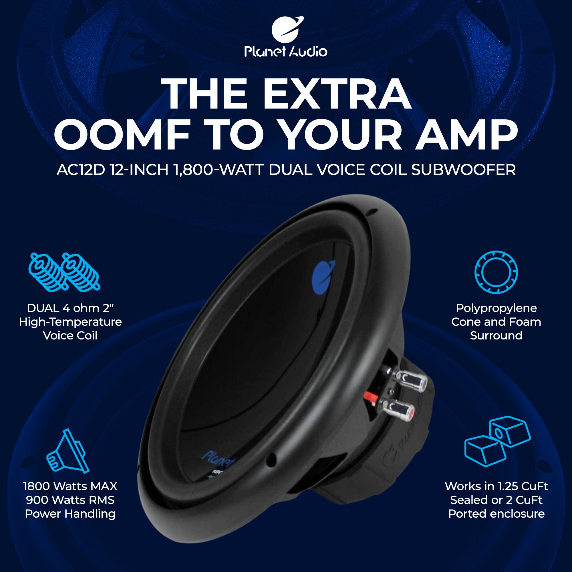 Planet Audio  
THE EXTRA OOMF TO YOUR AMP  
AC12D 12-INCH 1,800-WATT DUAL VOICE COIL SUBWOOFER  

- DUAL 4 ohm 2" High-Temperature Voice Coil  
- Polypropylene Cone and Foam Surround  
- 1800 Watts MAX 900 Watts RMS Power Handling  
- Works in 1.25 CuFt Sealed or 2 CuFt Ported enclosure