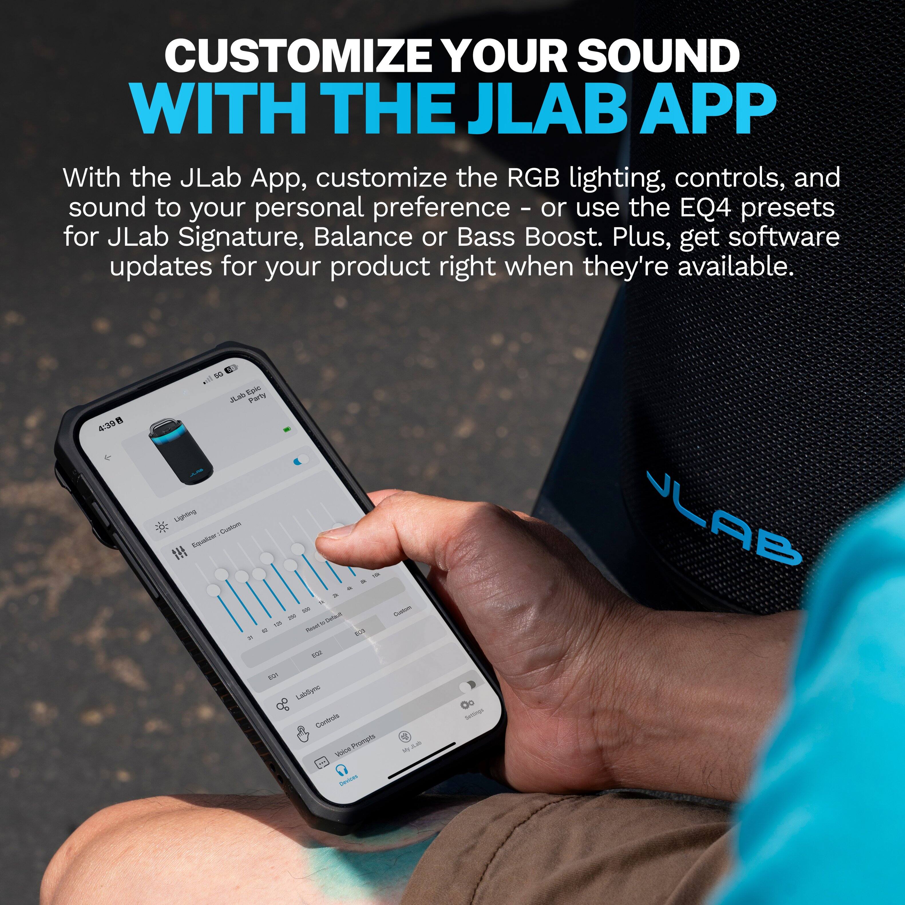 CUSTOMIZE YOUR SOUND WITH THE JLAB APP

With the JLab App, customize the RGB lighting, controls, and sound to your personal preference - or use the EQ4 presets for JLab Signature, Balance or Bass Boost. Plus, get software updates for your product right when they're available.

4:39
5G JLab Epic Party Lighting Custom Equalizer: 11 500 290 Debut 129 to Reser to 22 EGIT EGY Labdync Controls Voice Prompts - Devices

Clustion My Settings
JLAB