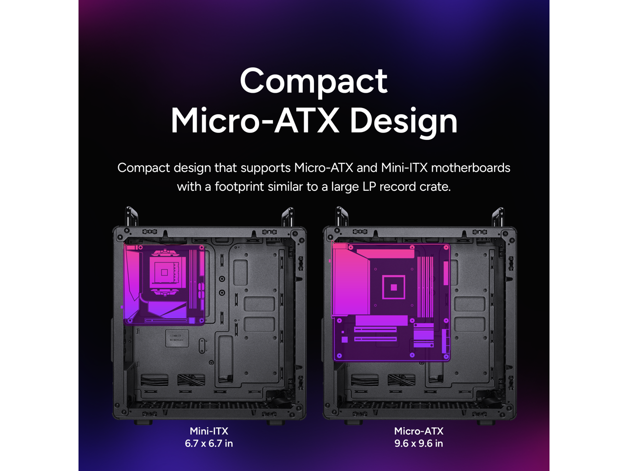 Compact Micro-ATX Design

Compact design that supports Micro-ATX and Mini-ITX motherboards with a footprint similar to a large LP record crate.

Mini-ITX 6.7 x 6.7 in

Micro-ATX 9.6 x 9.6 in