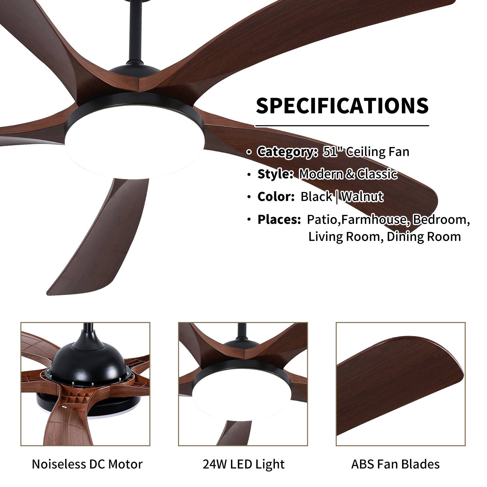 **SPECIFICATIONS**

- Category: 51" Ceiling Fan
- Style: Modern & Classic
- Color: Black | Walnut
- Places: Patio, Farmhouse, Bedroom, Living Room, Dining Room

- Noiseless DC Motor
- 24W LED Light
- ABS Fan Blades