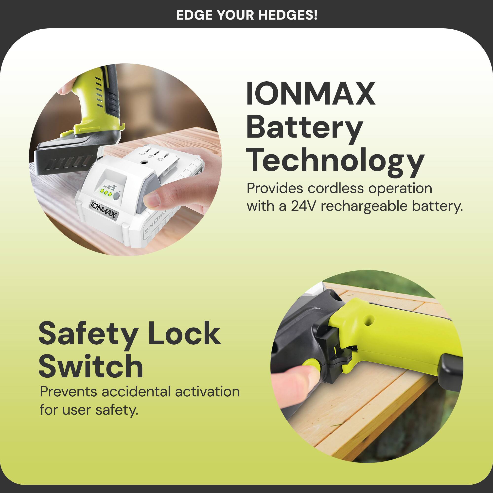 EDGE YOUR HEDGES!  
IONMAX Battery Technology  
Provides cordless operation with a 24V rechargeable battery.  
Safety Lock Switch  
Prevents accidental activation for user safety.
