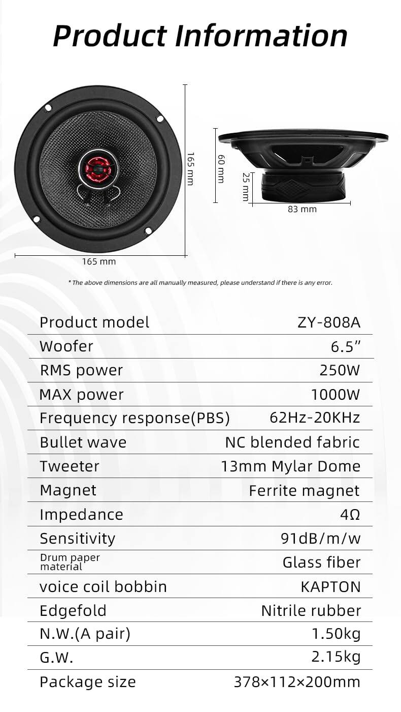 **Product Information**

- **Dimensions:**
  - 165 mm
  - 60 mm
  - 25 mm
  - 83 mm
  - 165 mm

*The above dimensions are all manually measured, please understand if there is any error.*

- **Product model:** ZY-808A

- **Woofer:**
  - 6.5"

- **RMS power:** 250W

- **MAX power:** 1000W

- **Frequency response (PBS):** 62Hz-20KHz

- **Bullet wave:** NC blended fabric

- **Tweeter:** 13mm Mylar Dome

- **Magnet:** Ferrite magnet

- **Impedance:** 4Ω

- **Sensitivity:** 91dB/m/w

- **Drum paper material:** Glass fiber

- **Voice coil bobbin:** Kapton

- **Edgefold:** Nitrile rubber

- **N.W. (A pair):** 1.50kg

- **G.W.:** 2.15kg

- **Package size:** 378x