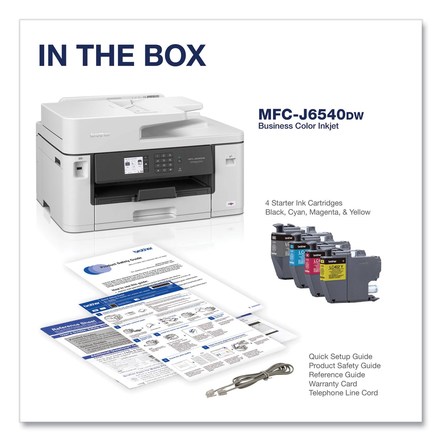 IN THE BOX

MFC-J6540DW  
Business Color Inkjet

- 4 Starter Ink Cartridges  
  Black, Cyan, Magenta, & Yellow

- Quick Setup Guide
- Product Safety Guide
- Reference Guide
- Warranty Card
- Telephone Line Cord