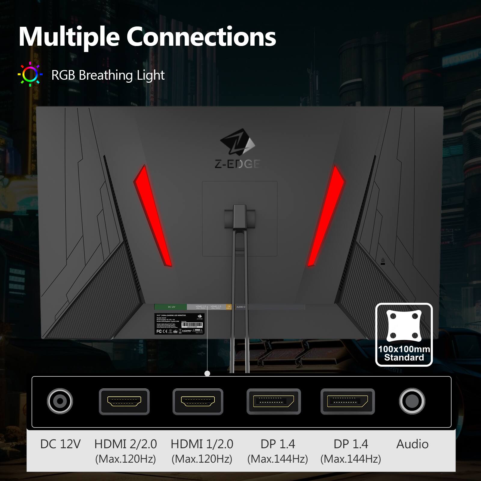 Multiple Connections RGB Breathing Light

A Z-EDGE -- - - 100x100mm Standard

DC 12V
HDMI 2/2.0 (Max.120Hz)
HDMI 1/2.0 (Max.120Hz)
DP 1.4 (Max.144Hz)
DP 1.4 (Max.144Hz)
Audio