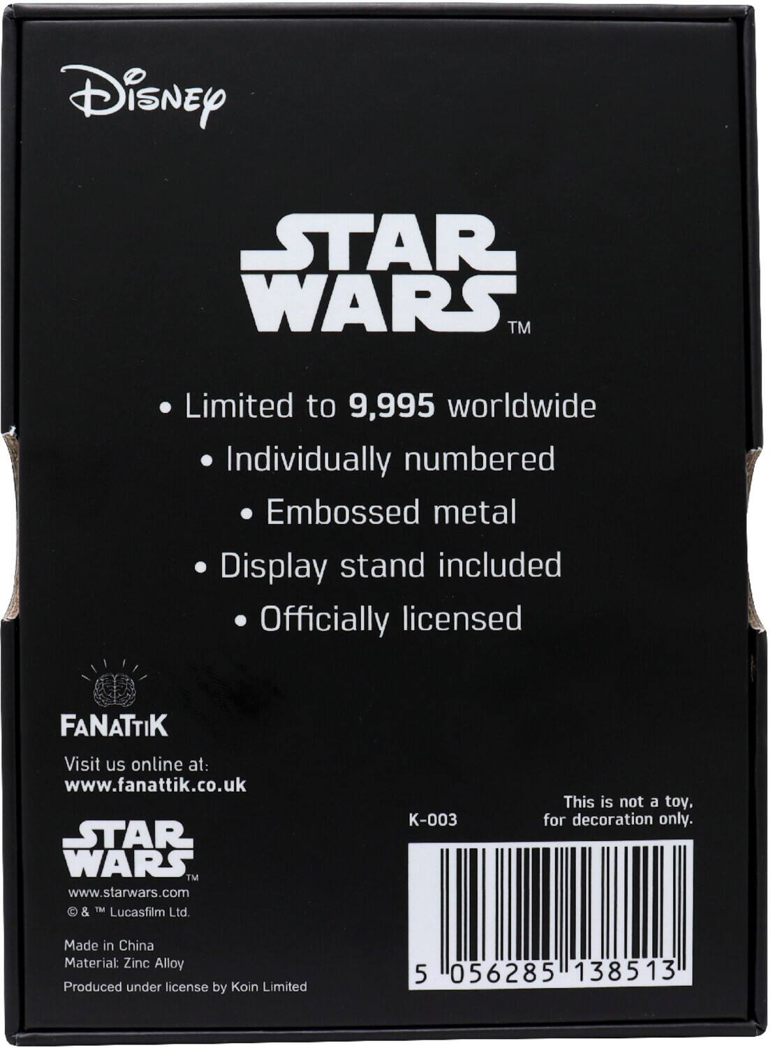 Disney STAR WARS™  
Limited to 9,995 worldwide  
Individually numbered  
Embossed metal  
Display stand included  
Officially licensed  

FANATTIK  
Visit us online at: www.fanattik.co.uk  

STAR WARS™  
www.starwars.com  
© & ™ Lucasfilm Ltd.  

Made in China  
Material: Zinc Alloy  
Produced under license by Koin Limited  

This is not a toy. for decoration only.  

K-003  

5 056285 138513