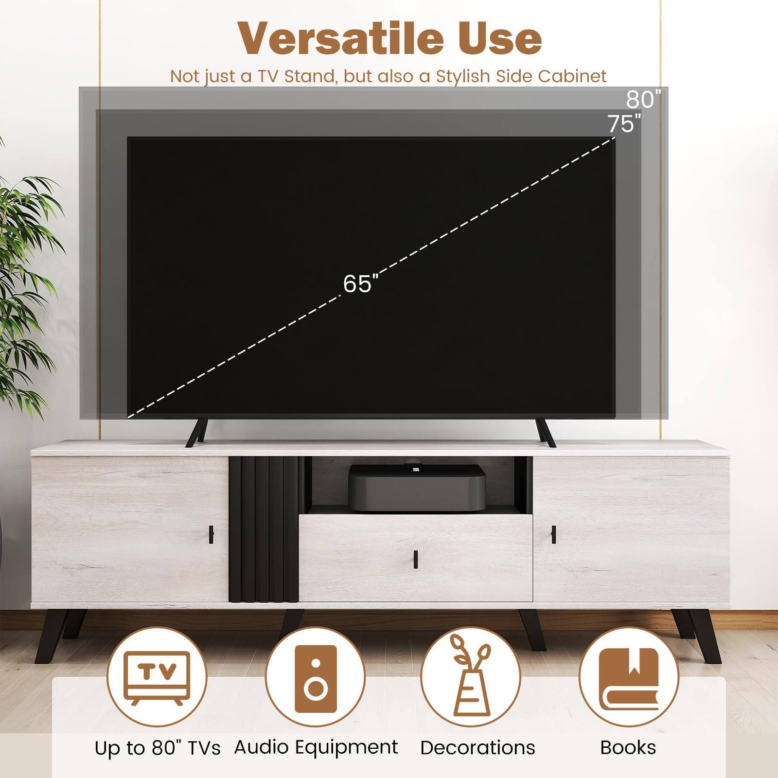 Versatile Use  
Not just a TV Stand, but also a Stylish Side Cabinet  

Up to 80" TVs  
Audio Equipment  
Decorations  
Books  

65"  
75"  
80"